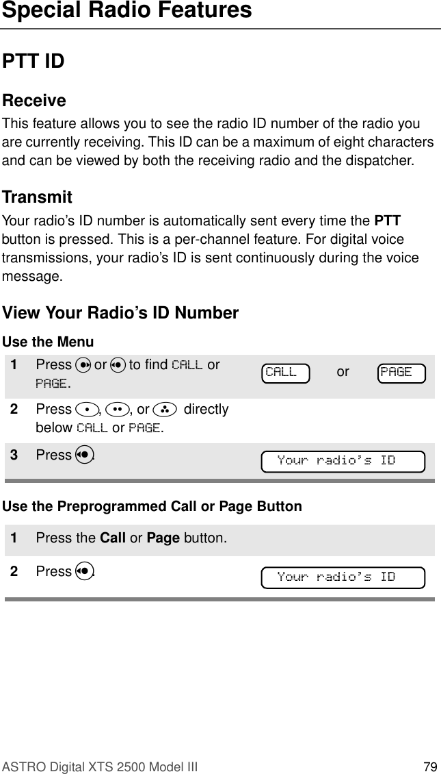 ASTRO Digital XTS 2500 Model III 79Special Radio FeaturesPTT IDReceiveThis feature allows you to see the radio ID number of the radio you are currently receiving. This ID can be a maximum of eight characters and can be viewed by both the receiving radio and the dispatcher.TransmitYour radio’s ID number is automatically sent every time the PTT button is pressed. This is a per-channel feature. For digital voice transmissions, your radio’s ID is sent continuously during the voice message.View Your Radio’s ID NumberUse the MenuUse the Preprogrammed Call or Page Button1Press U or V to find &amp;$// or 3$*(.2Press D, E, or F  directly below &amp;$// or 3$*(.3Press V. 1Press the Call or Page button.2Press V. or 3$*(&amp;$//Your radioÕs ID&lt;RXUUDGLRV,&apos;Your radioÕs ID&lt;RXUUDGLRV,&apos;