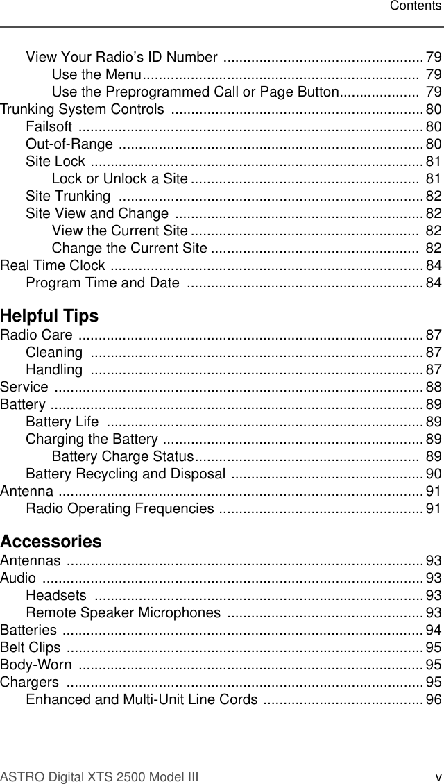 ASTRO Digital XTS 2500 Model III vContentsView Your Radio’s ID Number ..................................................79Use the Menu.....................................................................  79Use the Preprogrammed Call or Page Button....................  79Trunking System Controls  ...............................................................80Failsoft ...................................................................................... 80Out-of-Range ............................................................................ 80Site Lock ................................................................................... 81Lock or Unlock a Site .........................................................  81Site Trunking  ............................................................................82Site View and Change .............................................................. 82View the Current Site .........................................................  82Change the Current Site .................................................... 82Real Time Clock .............................................................................. 84Program Time and Date  ........................................................... 84Helpful TipsRadio Care ...................................................................................... 87Cleaning ...................................................................................87Handling ...................................................................................87Service ............................................................................................ 88Battery ............................................................................................. 89Battery Life  ............................................................................... 89Charging the Battery ................................................................. 89Battery Charge Status........................................................  89Battery Recycling and Disposal ................................................90Antenna ........................................................................................... 91Radio Operating Frequencies ................................................... 91AccessoriesAntennas ......................................................................................... 93Audio ...............................................................................................93Headsets ..................................................................................93Remote Speaker Microphones ................................................. 93Batteries .......................................................................................... 94Belt Clips .........................................................................................95Body-Worn ...................................................................................... 95Chargers .........................................................................................95Enhanced and Multi-Unit Line Cords ........................................ 96