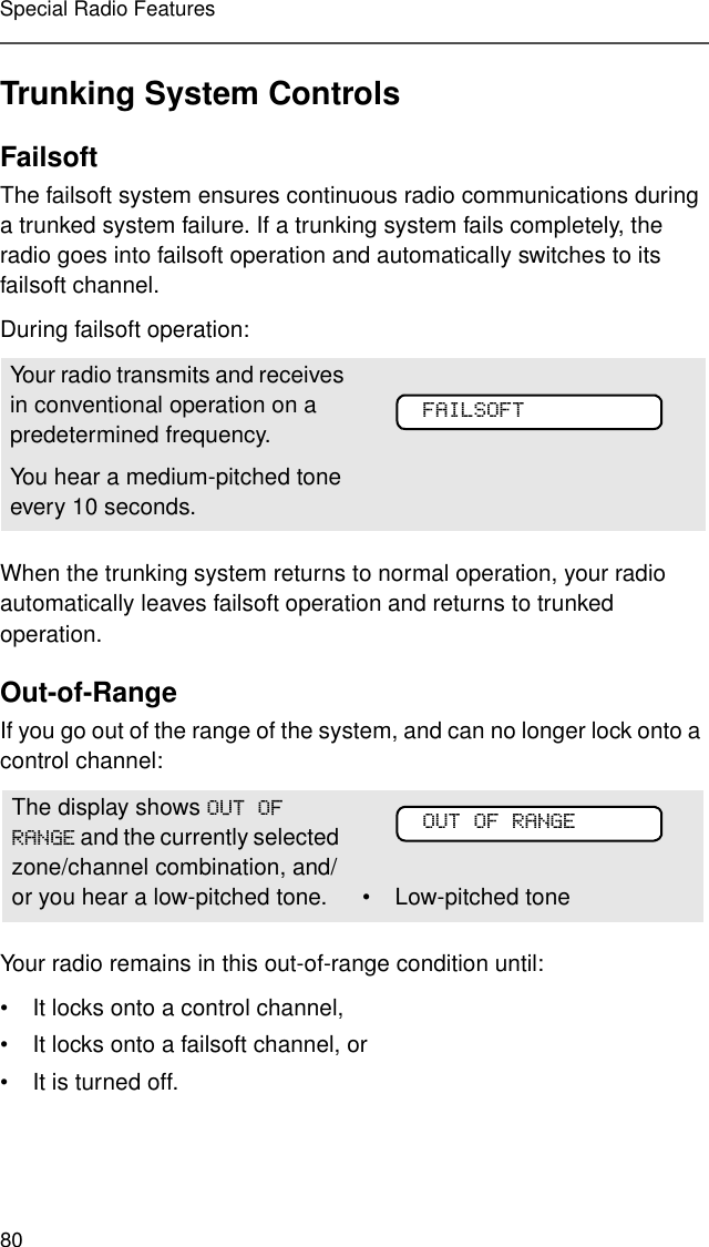 80Special Radio FeaturesTrunking System ControlsFailsoftThe failsoft system ensures continuous radio communications during a trunked system failure. If a trunking system fails completely, the radio goes into failsoft operation and automatically switches to its failsoft channel. During failsoft operation:When the trunking system returns to normal operation, your radio automatically leaves failsoft operation and returns to trunked operation.Out-of-RangeIf you go out of the range of the system, and can no longer lock onto a control channel: Your radio remains in this out-of-range condition until:• It locks onto a control channel,• It locks onto a failsoft channel, or • It is turned off.Your radio transmits and receives in conventional operation on a predetermined frequency. You hear a medium-pitched tone every 10 seconds. The display shows 2872)5$1*( and the currently selected zone/channel combination, and/or you hear a low-pitched tone.  • Low-pitched toneYour radioÕs ID)$,/62)7Your radioÕs ID2872)5$1*(