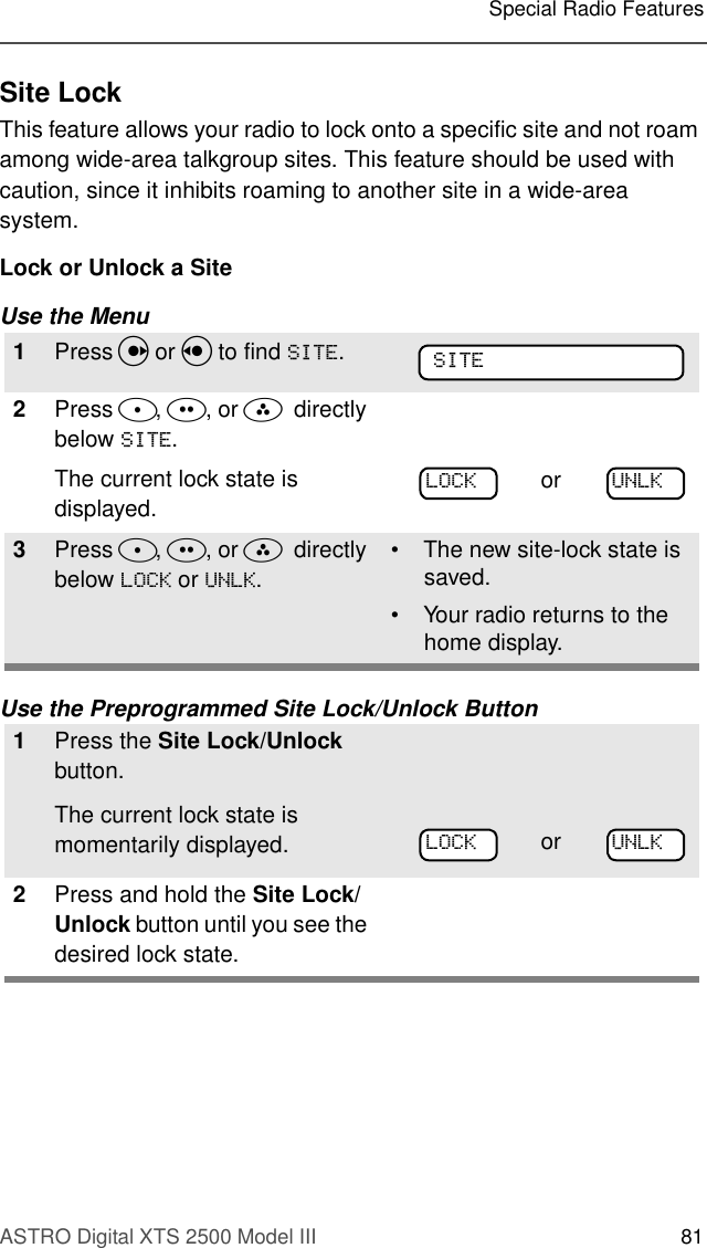 ASTRO Digital XTS 2500 Model III 81Special Radio FeaturesSite LockThis feature allows your radio to lock onto a specific site and not roam among wide-area talkgroup sites. This feature should be used with caution, since it inhibits roaming to another site in a wide-area system.Lock or Unlock a SiteUse the MenuUse the Preprogrammed Site Lock/Unlock Button1Press U or V to find 6,7(.2Press D, E, or F  directly below 6,7(.The current lock state is displayed.3Press D, E, or F  directly below /2&amp;. or 81/..• The new site-lock state is saved.• Your radio returns to the home display.1Press the Site Lock/Unlock button.The current lock state is momentarily displayed.2Press and hold the Site Lock/Unlock button until you see the desired lock state.6,7(or 81/./2&amp;.or 81/./2&amp;.