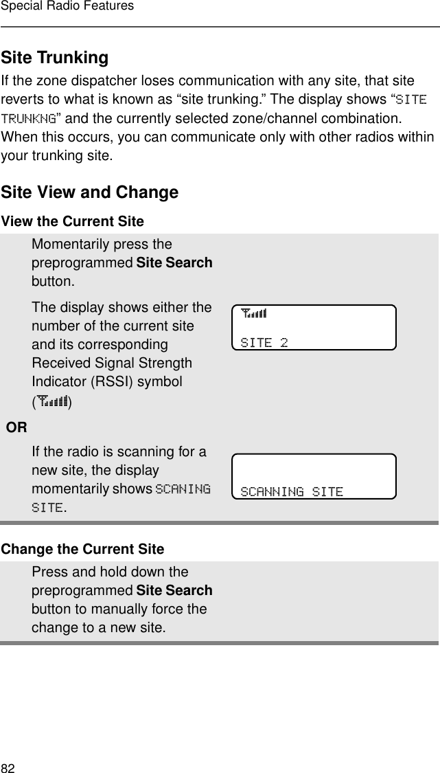 82Special Radio FeaturesSite TrunkingIf the zone dispatcher loses communication with any site, that site reverts to what is known as “site trunking.” The display shows “6,7(7581.1*” and the currently selected zone/channel combination. When this occurs, you can communicate only with other radios within your trunking site.Site View and ChangeView the Current SiteChange the Current SiteMomentarily press the preprogrammed Site Search button.The display shows either the number of the current site and its corresponding Received Signal Strength Indicator (RSSI) symbol (s) ORIf the radio is scanning for a new site, the display momentarily shows 6&amp;$1,1*6,7(.Press and hold down the preprogrammed Site Search button to manually force the change to a new site.s6,7(6&amp;$11,1*6,7(