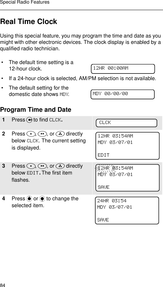 84Special Radio FeaturesReal Time ClockUsing this special feature, you may program the time and date as you might with other electronic devices. The clock display is enabled by a qualified radio technician.Program Time and Date• The default time setting is a 12-hour clock.• If a 24-hour clock is selected, AM/PM selection is not available.• The default setting for the domestic date shows 0&apos;&lt;.1Press U to find &amp;/&amp;..2Press D, E, or F directly below &amp;/&amp;.. The current setting is displayed.3Press D, E, or F directly below (&apos;,7The first item flashes.4Press P or Q to change the selected item.+5$00&apos;&lt;&amp;/&amp;.+5$00&apos;&lt;(&apos;,7+5$00&apos;&lt;6$9(+50&apos;&lt;6$9(