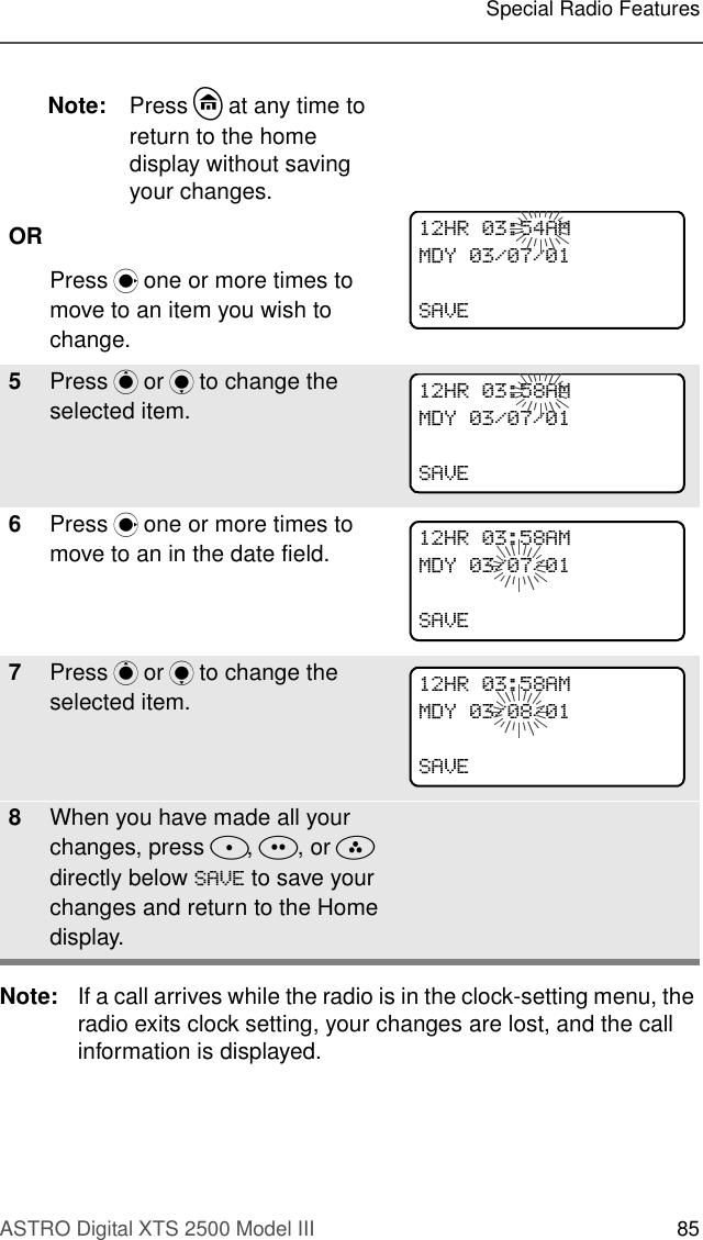 ASTRO Digital XTS 2500 Model III 85Special Radio FeaturesNote: If a call arrives while the radio is in the clock-setting menu, the radio exits clock setting, your changes are lost, and the call information is displayed.Note: Press h at any time to return to the home display without saving your changes.ORPress M one or more times to move to an item you wish to change.5Press P or Q to change the selected item.6Press M one or more times to move to an in the date field.7Press P or Q to change the selected item.8When you have made all your changes, press D, E, or F directly below 6$9( to save your changes and return to the Home display.+5$00&apos;&lt;6$9(+5$00&apos;&lt;6$9(+5$00&apos;&lt;6$9(+5$00&apos;&lt;6$9(