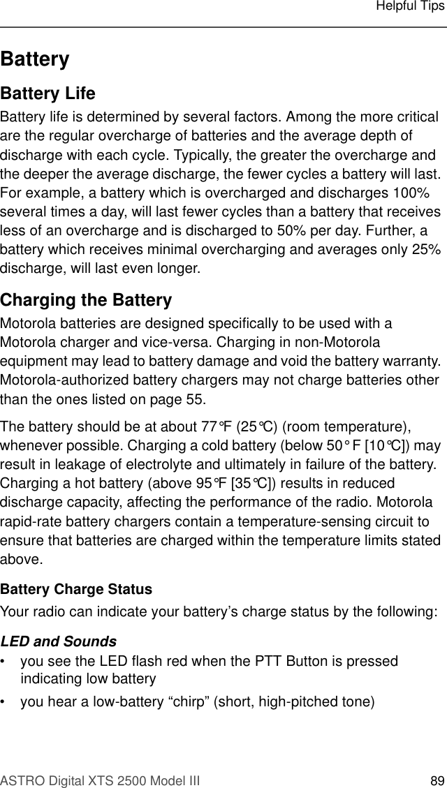 ASTRO Digital XTS 2500 Model III 89Helpful TipsBatteryBattery LifeBattery life is determined by several factors. Among the more critical are the regular overcharge of batteries and the average depth of discharge with each cycle. Typically, the greater the overcharge and the deeper the average discharge, the fewer cycles a battery will last. For example, a battery which is overcharged and discharges 100% several times a day, will last fewer cycles than a battery that receives less of an overcharge and is discharged to 50% per day. Further, a battery which receives minimal overcharging and averages only 25% discharge, will last even longer.Charging the Battery Motorola batteries are designed specifically to be used with a Motorola charger and vice-versa. Charging in non-Motorola equipment may lead to battery damage and void the battery warranty. Motorola-authorized battery chargers may not charge batteries other than the ones listed on page 55.The battery should be at about 77°F (25°C) (room temperature), whenever possible. Charging a cold battery (below 50° F [10°C]) may result in leakage of electrolyte and ultimately in failure of the battery. Charging a hot battery (above 95°F [35°C]) results in reduced discharge capacity, affecting the performance of the radio. Motorola rapid-rate battery chargers contain a temperature-sensing circuit to ensure that batteries are charged within the temperature limits stated above.Battery Charge StatusYour radio can indicate your battery’s charge status by the following: LED and Sounds• you see the LED flash red when the PTT Button is pressed indicating low battery• you hear a low-battery “chirp” (short, high-pitched tone)