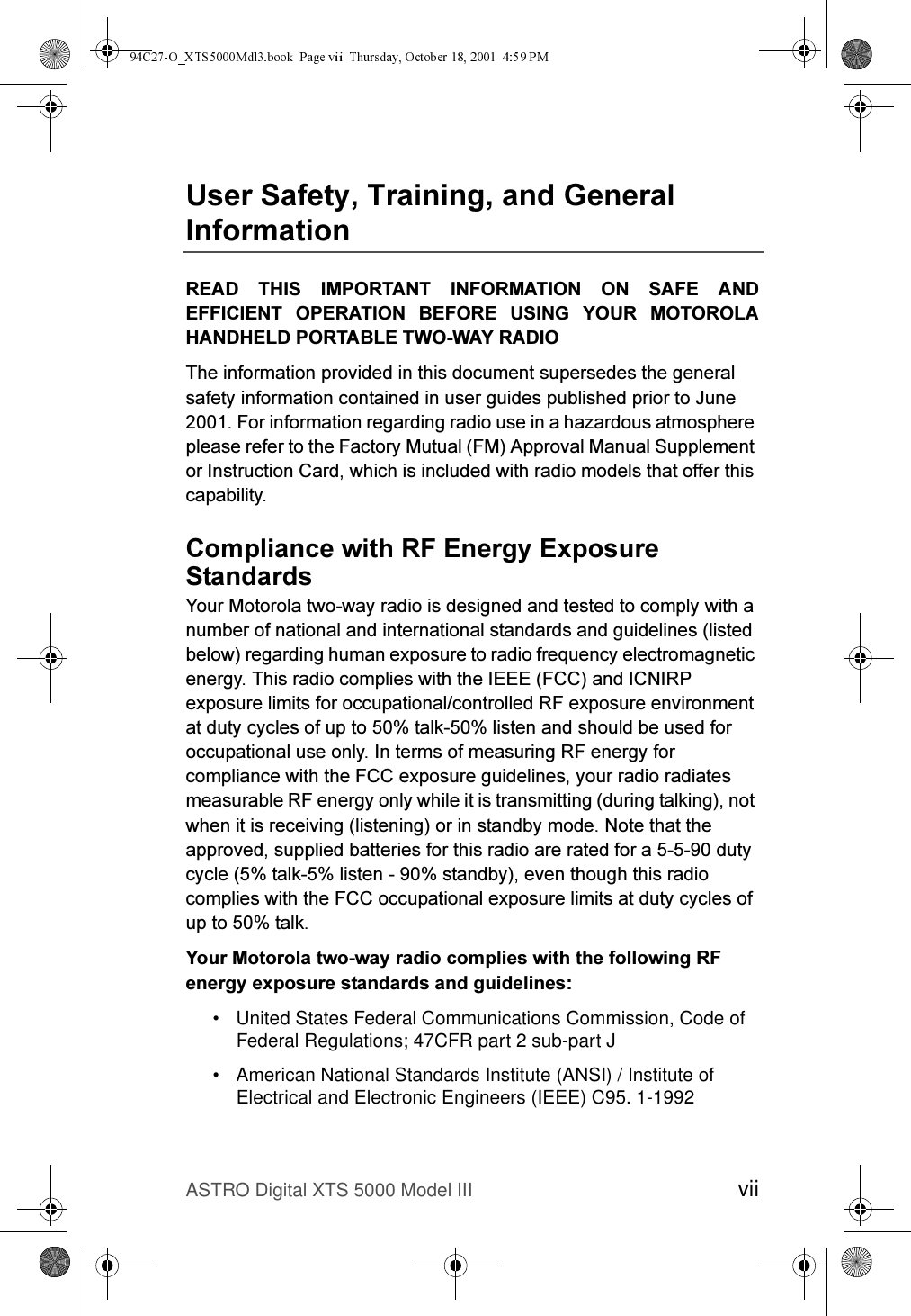 ASTRO Digital XTS 5000 Model III vii8VHU6DIHW\7UDLQLQJDQG*HQHUDO,QIRUPDWLRQ5($&apos; 7+,6 ,03257$17 ,1)250$7,21 21 6$)( $1&apos;()),&amp;,(17 23(5$7,21 %()25( 86,1* &lt;285 027252/$+$1&apos;+(/&apos;3257$%/(7:2:$&lt;5$&apos;,27KHLQIRUPDWLRQSURYLGHGLQWKLVGRFXPHQWVXSHUVHGHVWKHJHQHUDOVDIHW\LQIRUPDWLRQFRQWDLQHGLQXVHUJXLGHVSXEOLVKHGSULRUWR-XQH)RULQIRUPDWLRQUHJDUGLQJUDGLRXVHLQDKD]DUGRXVDWPRVSKHUHSOHDVHUHIHUWRWKH)DFWRU\0XWXDO)0$SSURYDO0DQXDO6XSSOHPHQWRU,QVWUXFWLRQ&amp;DUGZKLFKLVLQFOXGHGZLWKUDGLRPRGHOVWKDWRIIHUWKLVFDSDELOLW\&amp;RPSOLDQFHZLWK5)(QHUJ\([SRVXUH6WDQGDUGV&lt;RXU0RWRURODWZRZD\UDGLRLVGHVLJQHGDQGWHVWHGWRFRPSO\ZLWKDQXPEHURIQDWLRQDODQGLQWHUQDWLRQDOVWDQGDUGVDQGJXLGHOLQHVOLVWHGEHORZUHJDUGLQJKXPDQH[SRVXUHWRUDGLRIUHTXHQF\HOHFWURPDJQHWLFHQHUJ\7KLVUDGLRFRPSOLHVZLWKWKH,((()&amp;&amp;DQG,&amp;1,53H[SRVXUHOLPLWVIRURFFXSDWLRQDOFRQWUROOHG5)H[SRVXUHHQYLURQPHQWDWGXW\F\FOHVRIXSWRWDONOLVWHQDQGVKRXOGEHXVHGIRURFFXSDWLRQDOXVHRQO\,QWHUPVRIPHDVXULQJ5)HQHUJ\IRUFRPSOLDQFHZLWKWKH)&amp;&amp;H[SRVXUHJXLGHOLQHV\RXUUDGLRUDGLDWHVPHDVXUDEOH5)HQHUJ\RQO\ZKLOHLWLVWUDQVPLWWLQJGXULQJWDONLQJQRWZKHQLWLVUHFHLYLQJOLVWHQLQJRULQVWDQGE\PRGH1RWHWKDWWKHDSSURYHGVXSSOLHGEDWWHULHVIRUWKLVUDGLRDUHUDWHGIRUDGXW\F\FOHWDONOLVWHQVWDQGE\HYHQWKRXJKWKLVUDGLRFRPSOLHVZLWKWKH)&amp;&amp;RFFXSDWLRQDOH[SRVXUHOLPLWVDWGXW\F\FOHVRIXSWRWDON&lt;RXU0RWRURODWZRZD\UDGLRFRPSOLHVZLWKWKHIROORZLQJ5)HQHUJ\H[SRVXUHVWDQGDUGVDQGJXLGHOLQHV• United States Federal Communications Commission, Code of Federal Regulations; 47CFR part 2 sub-part J• American National Standards Institute (ANSI) / Institute of Electrical and Electronic Engineers (IEEE) C95. 1-1992