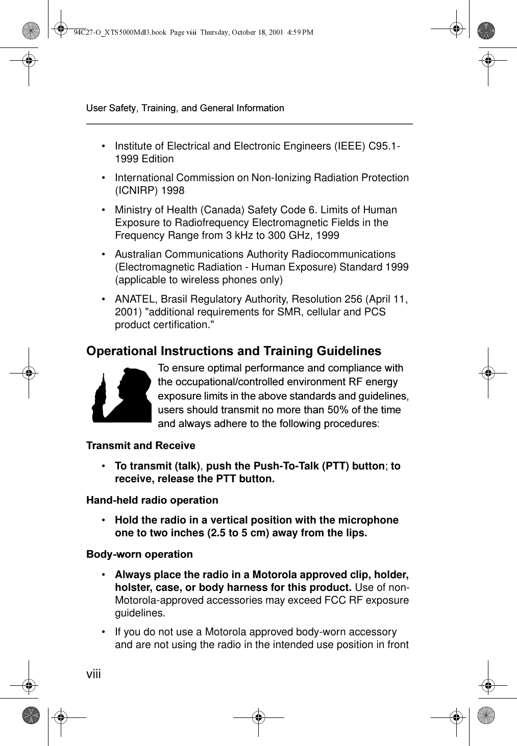 viii8VHU6DIHW\7UDLQLQJDQG*HQHUDO,QIRUPDWLRQ• Institute of Electrical and Electronic Engineers (IEEE) C95.1-1999 Edition• International Commission on Non-Ionizing Radiation Protection (ICNIRP) 1998• Ministry of Health (Canada) Safety Code 6. Limits of Human Exposure to Radiofrequency Electromagnetic Fields in the Frequency Range from 3 kHz to 300 GHz, 1999• Australian Communications Authority Radiocommunications (Electromagnetic Radiation - Human Exposure) Standard 1999 (applicable to wireless phones only)• ANATEL, Brasil Regulatory Authority, Resolution 256 (April 11, 2001) &quot;additional requirements for SMR, cellular and PCS product certification.&quot;2SHUDWLRQDO,QVWUXFWLRQVDQG7UDLQLQJ*XLGHOLQHV7RHQVXUHRSWLPDOSHUIRUPDQFHDQGFRPSOLDQFHZLWKWKHRFFXSDWLRQDOFRQWUROOHGHQYLURQPHQW5)HQHUJ\H[SRVXUHOLPLWVLQWKHDERYHVWDQGDUGVDQGJXLGHOLQHVXVHUVVKRXOGWUDQVPLWQRPRUHWKDQRIWKHWLPHDQGDOZD\VDGKHUHWRWKHIROORZLQJSURFHGXUHV7UDQVPLWDQG5HFHLYH•To transmit (talk), push the Push-To-Talk (PTT) button; to receive, release the PTT button. +DQGKHOGUDGLRRSHUDWLRQ•Hold the radio in a vertical position with the microphone one to two inches (2.5 to 5 cm) away from the lips.%RG\ZRUQRSHUDWLRQ•Always place the radio in a Motorola approved clip, holder, holster, case, or body harness for this product. Use of non-Motorola-approved accessories may exceed FCC RF exposure guidelines.• If you do not use a Motorola approved body-worn accessory and are not using the radio in the intended use position in front 