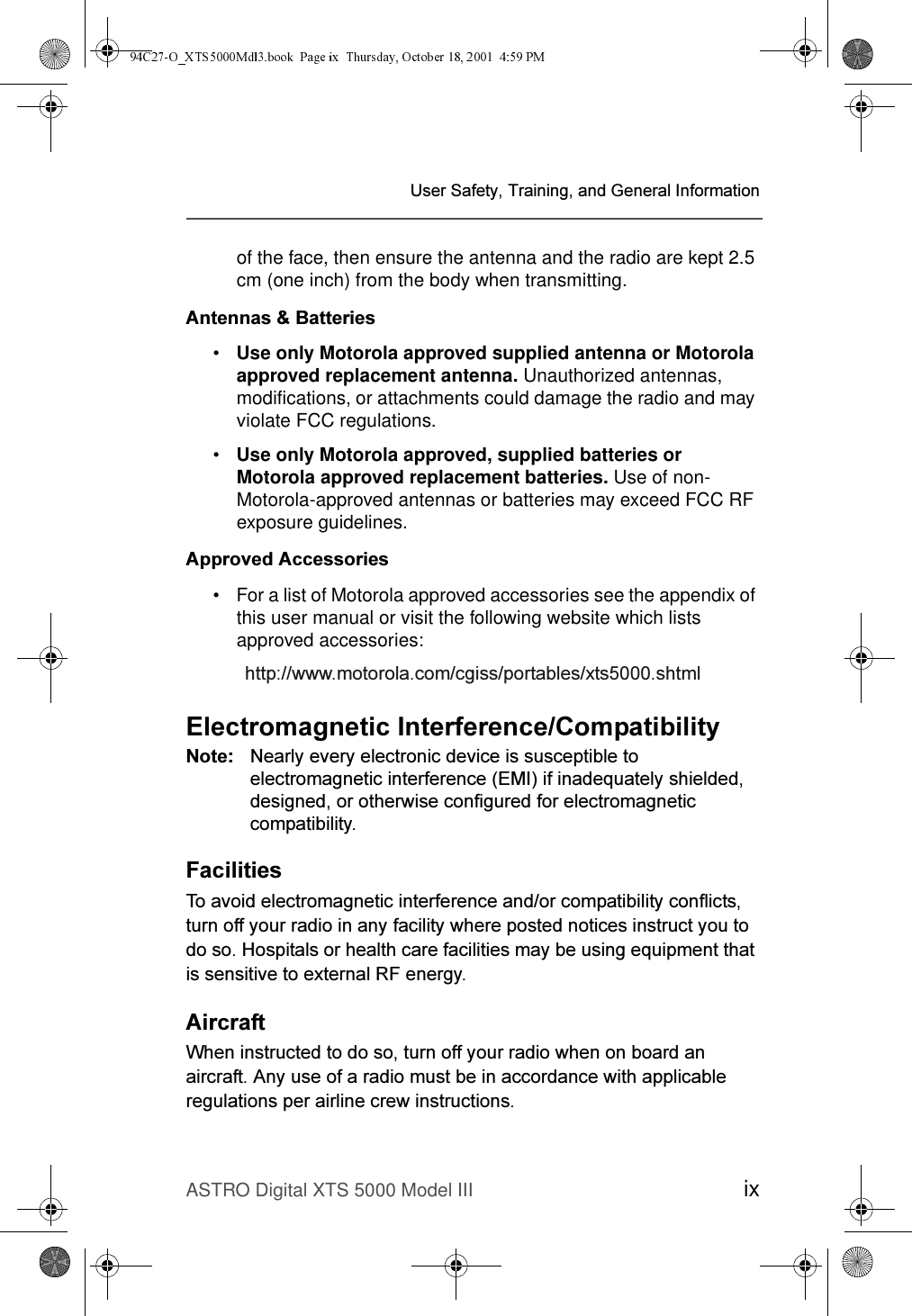ASTRO Digital XTS 5000 Model III ix8VHU6DIHW\7UDLQLQJDQG*HQHUDO,QIRUPDWLRQof the face, then ensure the antenna and the radio are kept 2.5 cm (one inch) from the body when transmitting. $QWHQQDV%DWWHULHV•Use only Motorola approved supplied antenna or Motorola approved replacement antenna. Unauthorized antennas, modifications, or attachments could damage the radio and may violate FCC regulations.•Use only Motorola approved, supplied batteries or Motorola approved replacement batteries. Use of non-Motorola-approved antennas or batteries may exceed FCC RF exposure guidelines.$SSURYHG$FFHVVRULHV• For a list of Motorola approved accessories see the appendix of this user manual or visit the following website which lists approved accessories: KWWSZZZPRWRURODFRPFJLVVSRUWDEOHV[WVVKWPO(OHFWURPDJQHWLF,QWHUIHUHQFH&amp;RPSDWLELOLW\1RWH 1HDUO\HYHU\HOHFWURQLFGHYLFHLVVXVFHSWLEOHWRHOHFWURPDJQHWLFLQWHUIHUHQFH(0,LILQDGHTXDWHO\VKLHOGHGGHVLJQHGRURWKHUZLVHFRQILJXUHGIRUHOHFWURPDJQHWLFFRPSDWLELOLW\)DFLOLWLHV7RDYRLGHOHFWURPDJQHWLFLQWHUIHUHQFHDQGRUFRPSDWLELOLW\FRQIOLFWVWXUQRII\RXUUDGLRLQDQ\IDFLOLW\ZKHUHSRVWHGQRWLFHVLQVWUXFW\RXWRGRVR+RVSLWDOVRUKHDOWKFDUHIDFLOLWLHVPD\EHXVLQJHTXLSPHQWWKDWLVVHQVLWLYHWRH[WHUQDO5)HQHUJ\$LUFUDIW:KHQLQVWUXFWHGWRGRVRWXUQRII\RXUUDGLRZKHQRQERDUGDQDLUFUDIW$Q\XVHRIDUDGLRPXVWEHLQDFFRUGDQFHZLWKDSSOLFDEOHUHJXODWLRQVSHUDLUOLQHFUHZLQVWUXFWLRQV