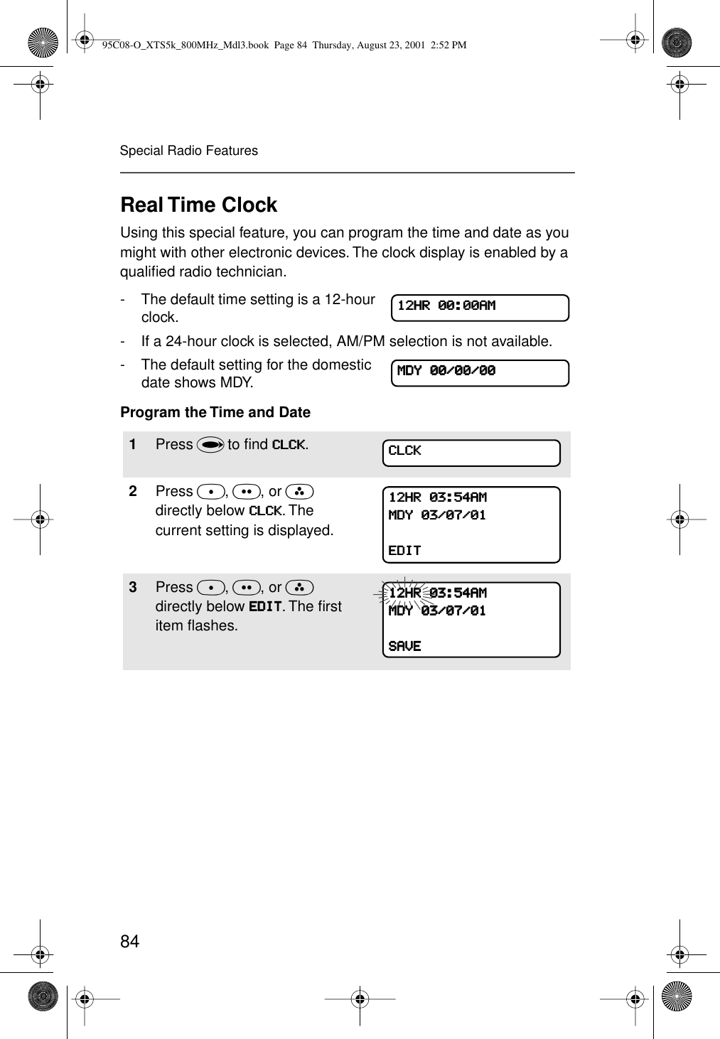 84Special Radio FeaturesReal Time ClockUsing this special feature, you can program the time and date as you might with other electronic devices. The clock display is enabled by a qualiﬁed radio technician.- The default time setting is a 12-hour clock. - If a 24-hour clock is selected, AM/PM selection is not available.- The default setting for the domestic date shows MDY.Program the Time and Date1Press U to ﬁnd CCCCLLLLCCCCKKKK.2Press D, E, or F directly below CCCCLLLLCCCCKKKK. The current setting is displayed. 3Press D, E, or F directly below EEEEDDDDIIIITTTT. The ﬁrst item ﬂashes. 11112222HHHHRRRR    00000000::::00000000AAAAMMMMMMMMDDDDYYYY    00000000////00000000////00000000CCCCLLLLCCCCKKKK11112222HHHHRRRR    00003333::::55554444AAAAMMMMMMMMDDDDYYYY    00003333////00007777////00001111EEEEDDDDIIIITTTT11112222HHHHRRRR    00003333::::55554444AAAAMMMMMMMMDDDDYYYY    00003333////00007777////00001111SSSSAAAAVVVVEEEE95C08-O_XTS5k_800MHz_Mdl3.book  Page 84  Thursday, August 23, 2001  2:52 PM