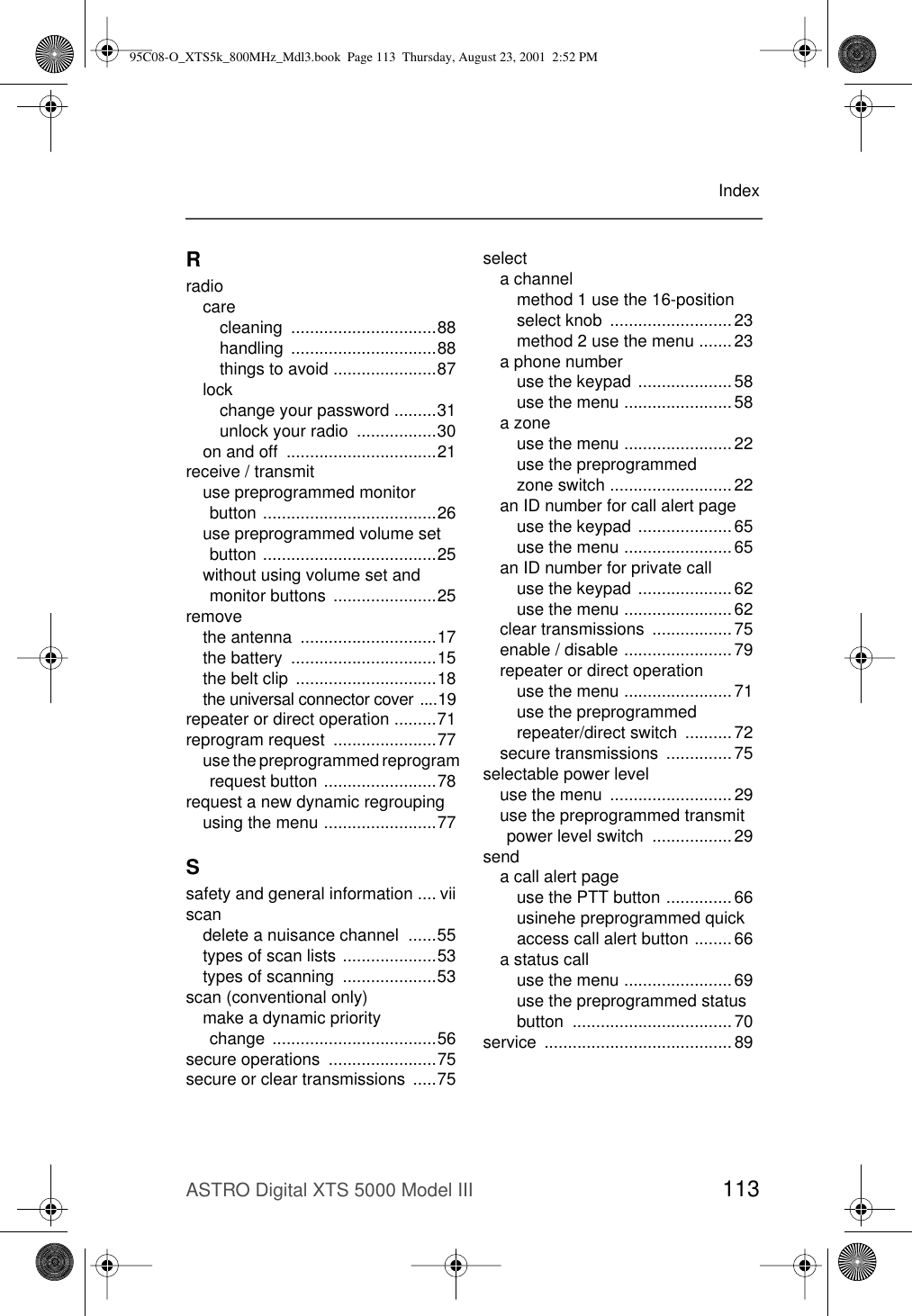 ASTRO Digital XTS 5000 Model III 113IndexRradiocarecleaning ...............................88handling ...............................88things to avoid ......................87lockchange your password .........31unlock your radio  .................30on and off  ................................21receive / transmituse preprogrammed monitor button .....................................26use preprogrammed volume set button .....................................25without using volume set and monitor buttons  ......................25removethe antenna  .............................17the battery  ...............................15the belt clip  ..............................18the universal connector cover ....19repeater or direct operation .........71reprogram request  ......................77use the preprogrammed reprogram request button ........................78request a new dynamic regroupingusing the menu ........................77Ssafety and general information .... viiscandelete a nuisance channel  ......55types of scan lists ....................53types of scanning  ....................53scan (conventional only)make a dynamic priority change ...................................56secure operations  .......................75secure or clear transmissions  .....75selecta channelmethod 1 use the 16-position select knob  ..........................23method 2 use the menu ....... 23a phone numberuse the keypad ....................58use the menu ....................... 58a zoneuse the menu ....................... 22use the preprogrammed zone switch .......................... 22an ID number for call alert pageuse the keypad ....................65use the menu ....................... 65an ID number for private calluse the keypad ....................62use the menu ....................... 62clear transmissions  .................75enable / disable ....................... 79repeater or direct operationuse the menu ....................... 71use the preprogrammed repeater/direct switch  ..........72secure transmissions  ..............75selectable power leveluse the menu  ..........................29use the preprogrammed transmit power level switch  ................. 29senda call alert pageuse the PTT button .............. 66usinehe preprogrammed quick access call alert button ........ 66a status calluse the menu ....................... 69use the preprogrammed status button ..................................70service ........................................8995C08-O_XTS5k_800MHz_Mdl3.book  Page 113  Thursday, August 23, 2001  2:52 PM