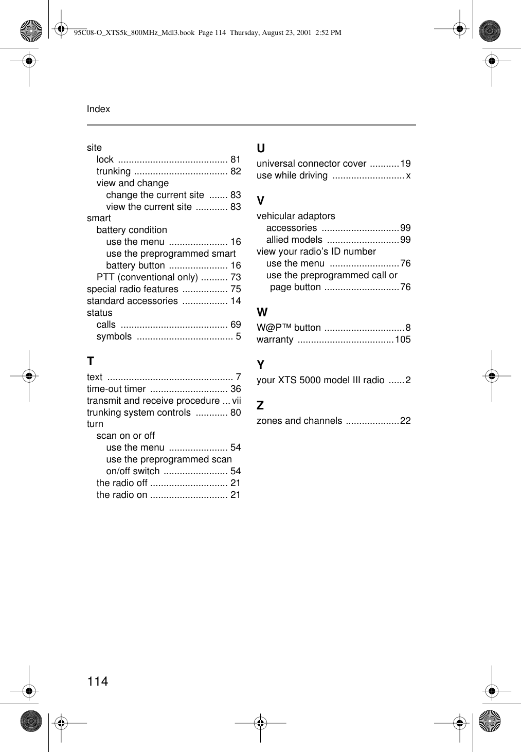 114Indexsitelock ......................................... 81trunking ................................... 82view and changechange the current site  ....... 83view the current site ............ 83smartbattery conditionuse the menu  ...................... 16use the preprogrammed smart battery button ...................... 16PTT (conventional only) .......... 73special radio features ................. 75standard accessories  ................. 14statuscalls ........................................ 69symbols .................................... 5Ttext ............................................... 7time-out timer  ............................. 36transmit and receive procedure ... viitrunking system controls  ............ 80turnscan on or offuse the menu  ...................... 54use the preprogrammed scan on/off switch ........................ 54the radio off ............................. 21the radio on ............................. 21Uuniversal connector cover ...........19use while driving  ...........................xVvehicular adaptorsaccessories .............................99allied models  ...........................99view your radio’s ID numberuse the menu  ..........................76use the preprogrammed call or page button ............................76WW@P™ button ..............................8warranty ....................................105Yyour XTS 5000 model III radio ......2Zzones and channels ....................2295C08-O_XTS5k_800MHz_Mdl3.book  Page 114  Thursday, August 23, 2001  2:52 PM