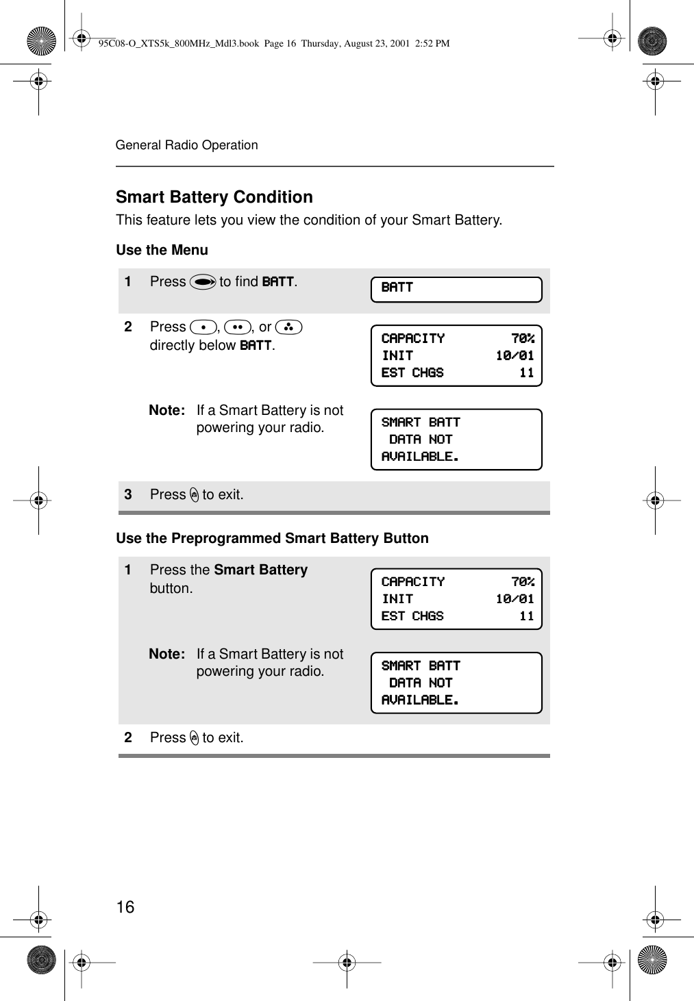 16General Radio OperationSmart Battery ConditionThis feature lets you view the condition of your Smart Battery.Use the MenuUse the Preprogrammed Smart Battery Button1Press U to ﬁnd BBBBAAAATTTTTTTT.2Press D, E, or F directly below BBBBAAAATTTTTTTT.Note: If a Smart Battery is not powering your radio.3Press h to exit.1Press the Smart Battery button.Note: If a Smart Battery is not powering your radio.2Press h to exit.BBBBAAAATTTTTTTTCCCCAAAAPPPPAAAACCCCIIIITTTTYYYY                                    77770000%%%%IIIINNNNIIIITTTT                                            11110000////00001111EEEESSSSTTTT    CCCCHHHHGGGGSSSS                                            11111111SSSSMMMMAAAARRRRTTTT    BBBBAAAATTTTTTTT    DDDDAAAATTTTAAAA    NNNNOOOOTTTTAAAAVVVVAAAAIIIILLLLAAAABBBBLLLLEEEE....CCCCAAAAPPPPAAAACCCCIIIITTTTYYYY                                    77770000%%%%IIIINNNNIIIITTTT                                            11110000////00001111EEEESSSSTTTT    CCCCHHHHGGGGSSSS                                            11111111SSSSMMMMAAAARRRRTTTT    BBBBAAAATTTTTTTT    DDDDAAAATTTTAAAA    NNNNOOOOTTTTAAAAVVVVAAAAIIIILLLLAAAABBBBLLLLEEEE....95C08-O_XTS5k_800MHz_Mdl3.book  Page 16  Thursday, August 23, 2001  2:52 PM