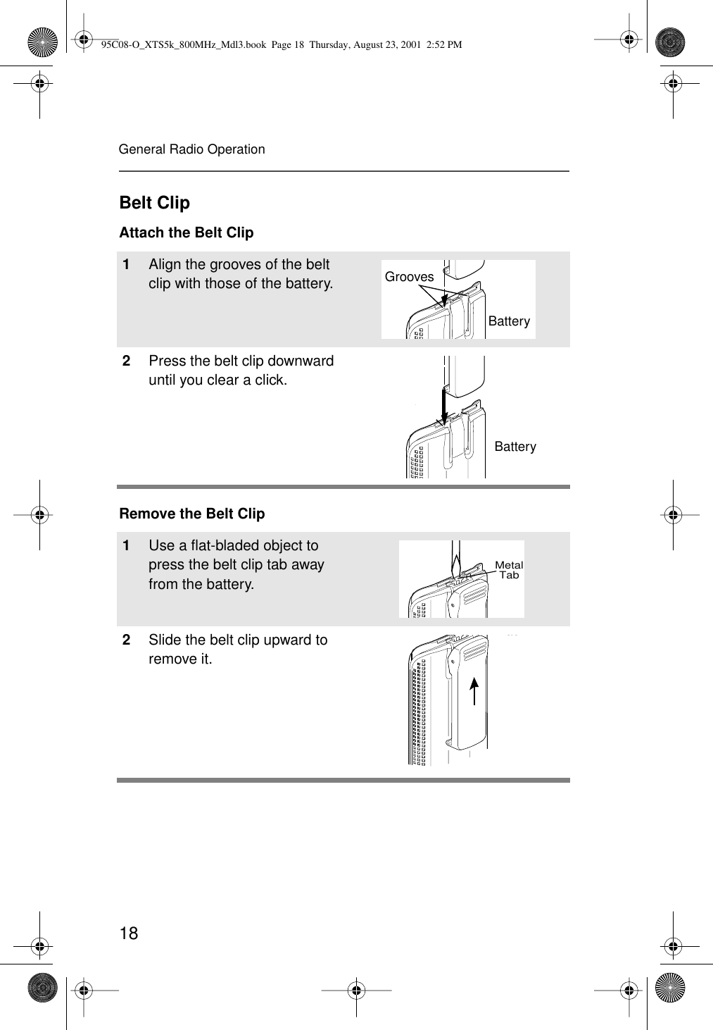 18General Radio OperationBelt ClipAttach the Belt ClipRemove the Belt Clip1Align the grooves of the belt clip with those of the battery.2Press the belt clip downward until you clear a click.1Use a ﬂat-bladed object to press the belt clip tab away from the battery.2Slide the belt clip upward to remove it.SlotsBatteryBatteryGroovesSlotsBatteryBatteryMetalTabTab95C08-O_XTS5k_800MHz_Mdl3.book  Page 18  Thursday, August 23, 2001  2:52 PM