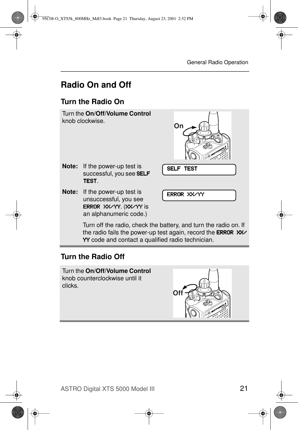ASTRO Digital XTS 5000 Model III 21General Radio OperationRadio On and OffTurn the Radio OnTurn the Radio OffTurn the On/Off/Volume Control knob clockwise.Note: If the power-up test is successful, you see SSSSEEEELLLLFFFF    TTTTEEEESSSSTTTT.Note: If the power-up test is unsuccessful, you see EEEERRRRRRRROOOORRRR    XXXXXXXX////YYYYYYYY. (XXXXXXXX////YYYYYYYY is an alphanumeric code.) Turn off the radio, check the battery, and turn the radio on. If the radio fails the power-up test again, record the EEEERRRRRRRROOOORRRR    XXXXXXXX////YYYYYYYY code and contact a qualiﬁed radio technician.Turn the On/Off/Volume Control knob counterclockwise until it clicks.OnSSSSEEEELLLLFFFF    TTTTEEEESSSSTTTTEEEERRRRRRRROOOORRRR    XXXXXXXX////YYYYYYYYOff95C08-O_XTS5k_800MHz_Mdl3.book  Page 21  Thursday, August 23, 2001  2:52 PM