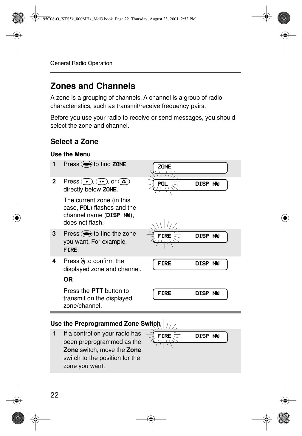 22General Radio OperationZones and ChannelsA zone is a grouping of channels. A channel is a group of radio characteristics, such as transmit/receive frequency pairs. Before you use your radio to receive or send messages, you should select the zone and channel.Select a ZoneUse the Menu Use the Preprogrammed Zone Switch1Press U to ﬁnd ZZZZOOOONNNNEEEE.2Press D, E, or F directly below ZZZZOOOONNNNEEEE.The current zone (in this case, PPPPOOOOLLLL) ﬂashes and the channel name (DDDDIIIISSSSPPPP    NNNNWWWW), does not ﬂash.3Press U to ﬁnd the zone you want. For example, FFFFIIIIRRRREEEE.4Press h to conﬁrm the displayed zone and channel. ORPress the PTT button to transmit on the displayed zone/channel.1If a control on your radio has been preprogrammed as the Zone switch, move the Zone switch to the position for the zone you want. ZZZZOOOONNNNEEEEPPPPOOOOLLLL                                DDDDIIIISSSSPPPP    NNNNWWWWFFFFIIIIRRRREEEE                            DDDDIIIISSSSPPPP    NNNNWWWWFFFFIIIIRRRREEEE                            DDDDIIIISSSSPPPP    NNNNWWWWFFFFIIIIRRRREEEE                            DDDDIIIISSSSPPPP    NNNNWWWWFFFFIIIIRRRREEEE                            DDDDIIIISSSSPPPP    NNNNWWWW95C08-O_XTS5k_800MHz_Mdl3.book  Page 22  Thursday, August 23, 2001  2:52 PM