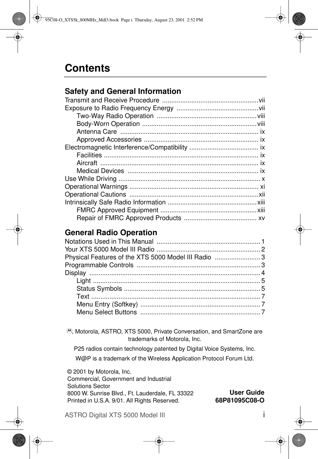ASTRO Digital XTS 5000 Model III iContentsSafety and General InformationTransmit and Receive Procedure .....................................................viiExposure to Radio Frequency Energy  .............................................viiTwo-Way Radio Operation  .......................................................viiiBody-Worn Operation ...............................................................viiiAntenna Care  ............................................................................ ixApproved Accessories ............................................................... ixElectromagnetic Interference/Compatibility ...................................... ixFacilities ..................................................................................... ixAircraft ....................................................................................... ixMedical Devices  ........................................................................ ixUse While Driving .............................................................................. xOperational Warnings ....................................................................... xiOperational Cautions  .......................................................................xiiIntrinsically Safe Radio Information .................................................xiiiFMRC Approved Equipment .....................................................xiiiRepair of FMRC Approved Products ........................................ xvGeneral Radio OperationNotations Used in This Manual  ......................................................... 1Your XTS 5000 Model III Radio .........................................................2Physical Features of the XTS 5000 Model III Radio  ......................... 3Programmable Controls  .................................................................... 3Display .............................................................................................. 4Light ............................................................................................ 5Status Symbols ........................................................................... 5Text ............................................................................................. 7Menu Entry (Softkey) .................................................................. 7Menu Select Buttons  .................................................................. 7© 2001 by Motorola, Inc.Commercial, Government and Industrial Solutions Sector8000 W. Sunrise Blvd., Ft. Lauderdale, FL 33322Printed in U.S.A. 9/01. All Rights Reserved.User Guide68P81095C08-OA, Motorola, ASTRO, XTS 5000, Private Conversation, and SmartZone are trademarks of Motorola, Inc.P25 radios contain technology patented by Digital Voice Systems, Inc.W@P is a trademark of the Wireless Application Protocol Forum Ltd.95C08-O_XTS5k_800MHz_Mdl3.book  Page i  Thursday, August 23, 2001  2:52 PM
