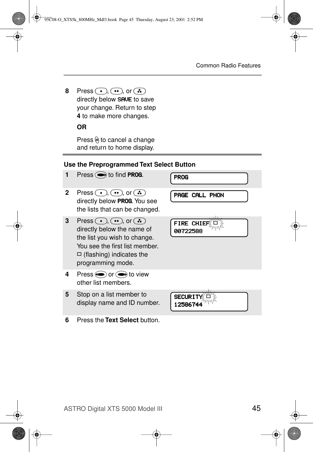 ASTRO Digital XTS 5000 Model III 45Common Radio FeaturesUse the Preprogrammed Text Select Button8Press D, E, or F directly below SSSSAAAAVVVVEEEE to save your change. Return to step 4 to make more changes.ORPress h to cancel a change and return to home display.1Press U to ﬁnd PPPPRRRROOOOGGGG.2Press D, E, or F directly below PPPPRRRROOOOGGGG. You see the lists that can be changed.3Press D, E, or F directly below the name of the list you wish to change. You see the ﬁrst list member. p (ﬂashing) indicates the programming mode.4Press V or U to view other list members.5Stop on a list member to display name and ID number.6Press the Text Select button.PPPPRRRROOOOGGGGPPPPAAAAGGGGEEEE    CCCCAAAALLLLLLLL    PPPPHHHHOOOONNNNFFFFIIIIRRRREEEE    CCCCHHHHIIIIEEEEFFFF    p00000000777722222222555588888888SSSSEEEECCCCUUUURRRRIIIITTTTYYYY    p1111222255558888666677774444444495C08-O_XTS5k_800MHz_Mdl3.book  Page 45  Thursday, August 23, 2001  2:52 PM
