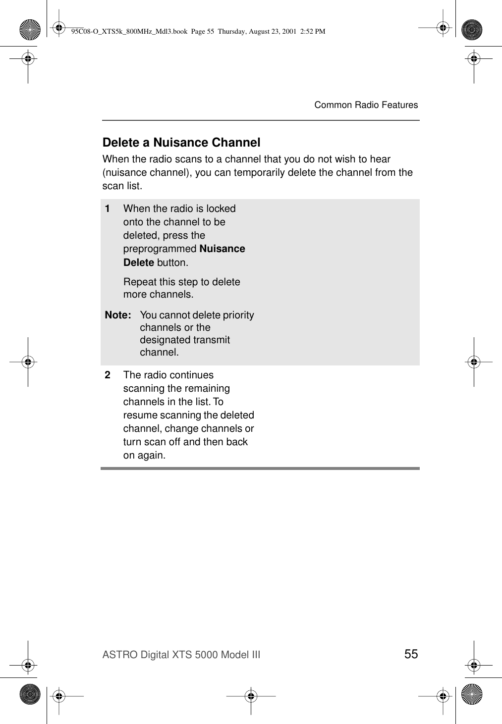 ASTRO Digital XTS 5000 Model III 55Common Radio FeaturesDelete a Nuisance ChannelWhen the radio scans to a channel that you do not wish to hear (nuisance channel), you can temporarily delete the channel from the scan list.1When the radio is locked onto the channel to be deleted, press the preprogrammed Nuisance Delete button.Repeat this step to delete more channels.Note: You cannot delete priority channels or the designated transmit channel.2The radio continues scanning the remaining channels in the list. To resume scanning the deleted channel, change channels or turn scan off and then back on again.95C08-O_XTS5k_800MHz_Mdl3.book  Page 55  Thursday, August 23, 2001  2:52 PM