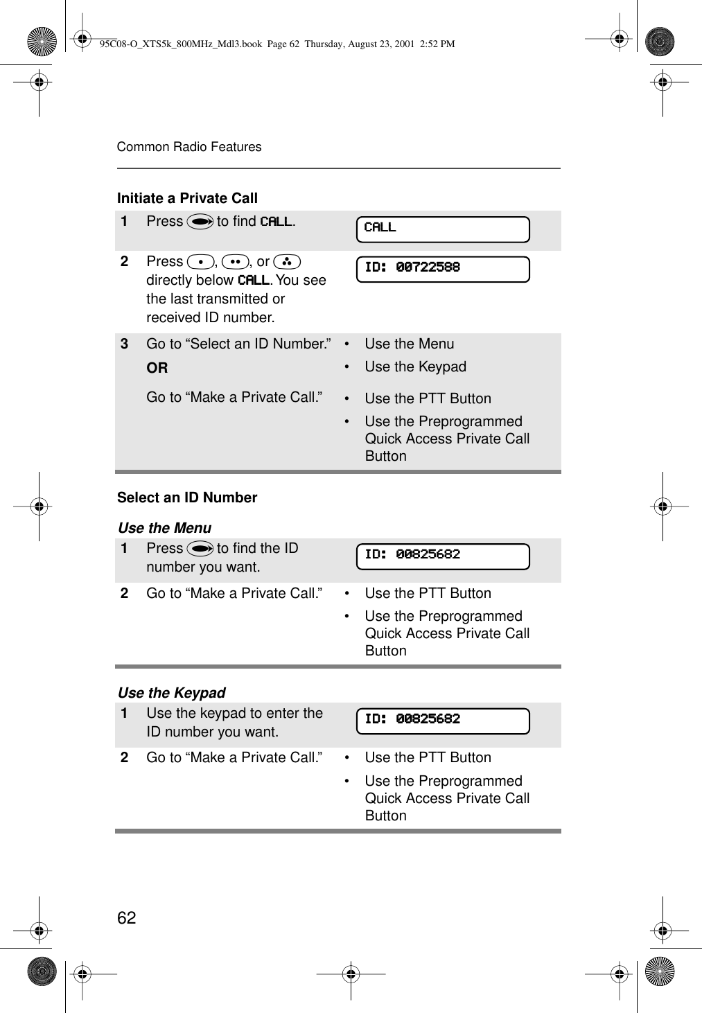 62Common Radio FeaturesInitiate a Private CallSelect an ID NumberUse the MenuUse the Keypad1Press U to ﬁnd CCCCAAAALLLLLLLL.2Press D, E, or F directly below CCCCAAAALLLLLLLL. You see the last transmitted or received ID number.3Go to “Select an ID Number.”ORGo to “Make a Private Call.”• Use the Menu• Use the Keypad• Use the PTT Button• Use the Preprogrammed Quick Access Private Call Button1Press U to ﬁnd the ID number you want.2Go to “Make a Private Call.” • Use the PTT Button• Use the Preprogrammed Quick Access Private Call Button1Use the keypad to enter the ID number you want.2Go to “Make a Private Call.” • Use the PTT Button• Use the Preprogrammed Quick Access Private Call ButtonCCCCAAAALLLLLLLLIIIIDDDD::::    00000000777722222222555588888888IIIIDDDD::::    00000000888822225555666688882222IIIIDDDD::::    0000000088882222555566668888222295C08-O_XTS5k_800MHz_Mdl3.book  Page 62  Thursday, August 23, 2001  2:52 PM