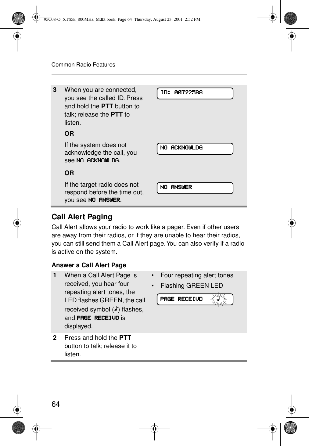 64Common Radio FeaturesCall Alert PagingCall Alert allows your radio to work like a pager. Even if other users are away from their radios, or if they are unable to hear their radios, you can still send them a Call Alert page. You can also verify if a radio is active on the system.Answer a Call Alert Page3When you are connected, you see the called ID. Press and hold the PTT button to talk; release the PTT to listen.ORIf the system does not acknowledge the call, you see NNNNOOOO    AAAACCCCKKKKNNNNOOOOWWWWLLLLDDDDGGGG.ORIf the target radio does not respond before the time out, you see NNNNOOOO    AAAANNNNSSSSWWWWEEEERRRR.1When a Call Alert Page is received, you hear four repeating alert tones, the LED ﬂashes GREEN, the call received symbol (m) ﬂashes, and PPPPAAAAGGGGEEEE    RRRREEEECCCCEEEEIIIIVVVVDDDD is displayed.• Four repeating alert tones• Flashing GREEN LED=2Press and hold the PTT button to talk; release it to listen.IIIIDDDD::::    00000000777722222222555588888888NNNNOOOO    AAAACCCCKKKKNNNNOOOOWWWWLLLLDDDDGGGGNNNNOOOO    AAAANNNNSSSSWWWWEEEERRRRPPPPAAAAGGGGEEEE    RRRREEEECCCCEEEEIIIIVVVVDDDD                m95C08-O_XTS5k_800MHz_Mdl3.book  Page 64  Thursday, August 23, 2001  2:52 PM