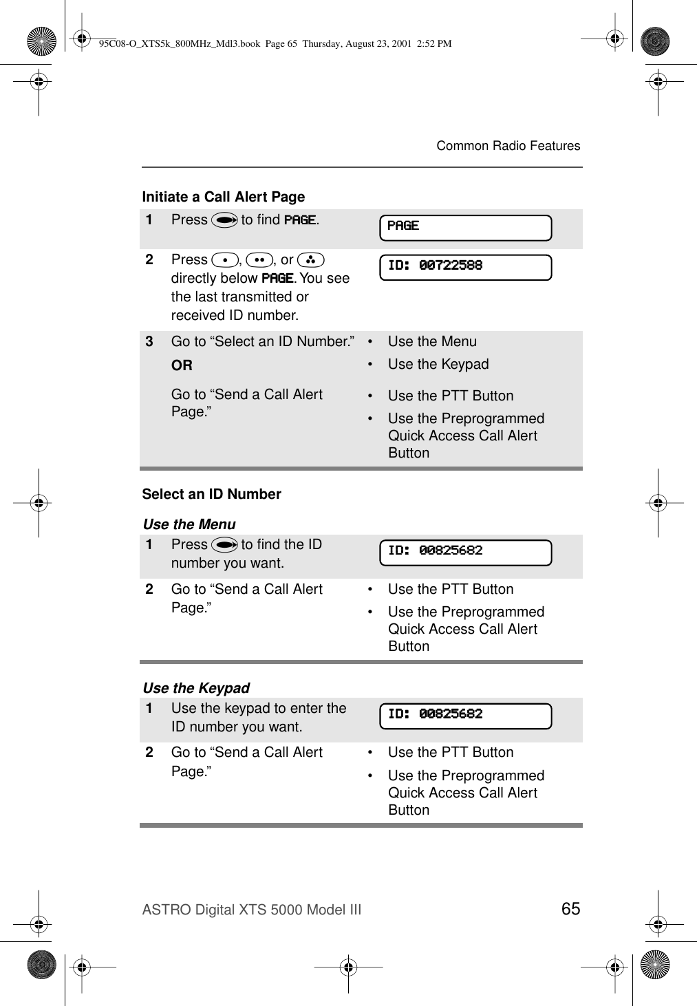 ASTRO Digital XTS 5000 Model III 65Common Radio FeaturesInitiate a Call Alert PageSelect an ID NumberUse the MenuUse the Keypad1Press U to ﬁnd PPPPAAAAGGGGEEEE.2Press D, E, or F directly below PPPPAAAAGGGGEEEE. You see the last transmitted or received ID number.3Go to “Select an ID Number.”ORGo to “Send a Call Alert Page.”• Use the Menu• Use the Keypad• Use the PTT Button• Use the Preprogrammed Quick Access Call Alert Button1Press U to ﬁnd the ID number you want.2Go to “Send a Call Alert Page.”• Use the PTT Button• Use the Preprogrammed Quick Access Call Alert Button1Use the keypad to enter the ID number you want.2Go to “Send a Call Alert Page.”• Use the PTT Button• Use the Preprogrammed Quick Access Call Alert ButtonPPPPAAAAGGGGEEEEIIIIDDDD::::    00000000777722222222555588888888IIIIDDDD::::    00000000888822225555666688882222IIIIDDDD::::    0000000088882222555566668888222295C08-O_XTS5k_800MHz_Mdl3.book  Page 65  Thursday, August 23, 2001  2:52 PM