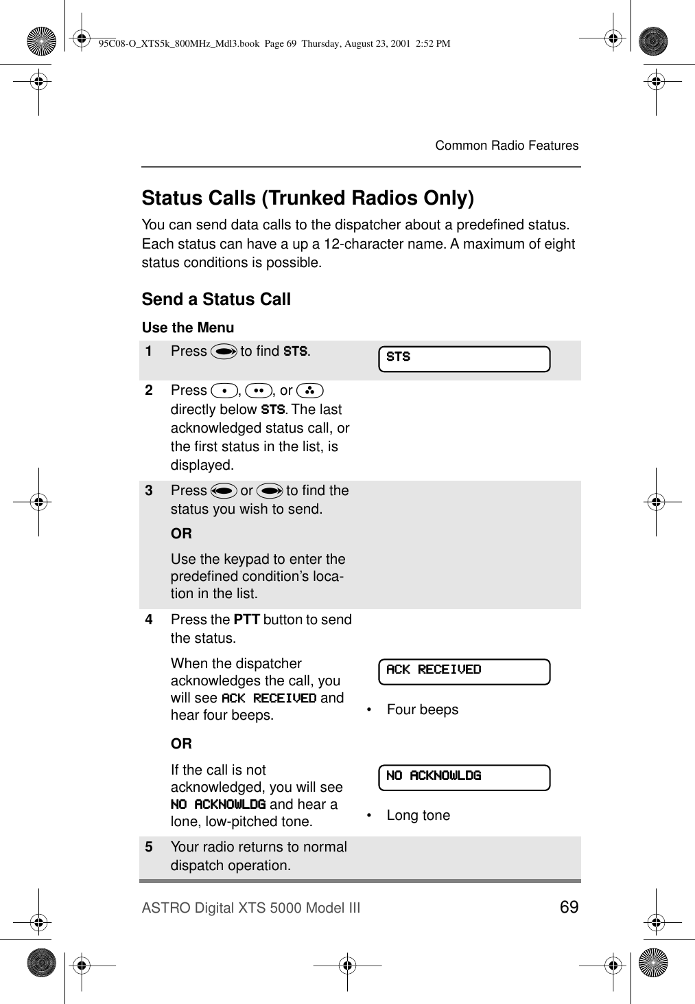 ASTRO Digital XTS 5000 Model III 69Common Radio FeaturesStatus Calls (Trunked Radios Only)You can send data calls to the dispatcher about a predeﬁned status. Each status can have a up a 12-character name. A maximum of eight status conditions is possible.Send a Status CallUse the Menu1Press U to ﬁnd SSSSTTTTSSSS.2Press D, E, or F directly below SSSSTTTTSSSS. The last acknowledged status call, or the ﬁrst status in the list, is displayed.3Press V or U to ﬁnd the status you wish to send.ORUse the keypad to enter the predeﬁned condition’s loca-tion in the list. 4Press the PTT button to send the status.When the dispatcher acknowledges the call, you will see AAAACCCCKKKK    RRRREEEECCCCEEEEIIIIVVVVEEEEDDDD and hear four beeps.OR• Four beepsIf the call is not acknowledged, you will see NNNNOOOO    AAAACCCCKKKKNNNNOOOOWWWWLLLLDDDDGGGG and hear a lone, low-pitched tone. • Long tone5Your radio returns to normal dispatch operation.SSSSTTTTSSSSAAAACCCCKKKK    RRRREEEECCCCEEEEIIIIVVVVEEEEDDDDNNNNOOOO    AAAACCCCKKKKNNNNOOOOWWWWLLLLDDDDGGGG95C08-O_XTS5k_800MHz_Mdl3.book  Page 69  Thursday, August 23, 2001  2:52 PM