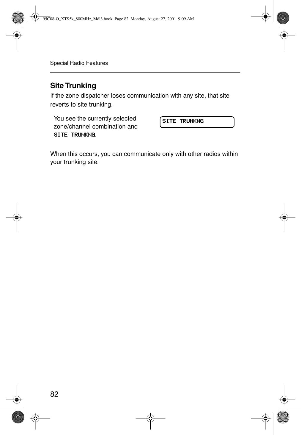 82Special Radio FeaturesSite TrunkingIf the zone dispatcher loses communication with any site, that site reverts to site trunking.When this occurs, you can communicate only with other radios within your trunking site.You see the currently selected zone/channel combination and SSSSIIIITTTTEEEE    TTTTRRRRUUUUNNNNKKKKNNNNGGGG.SSSSIIIITTTTEEEE    TTTTRRRRUUUUNNNNKKKKNNNNGGGG95C08-O_XTS5k_800MHz_Mdl3.book  Page 82  Monday, August 27, 2001  9:09 AM