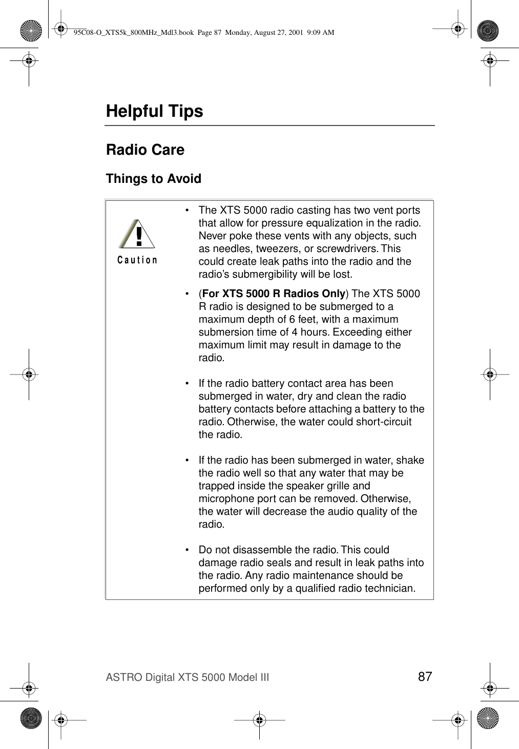 ASTRO Digital XTS 5000 Model III 87Helpful TipsRadio CareThings to Avoid• The XTS 5000 radio casting has two vent ports that allow for pressure equalization in the radio. Never poke these vents with any objects, such as needles, tweezers, or screwdrivers. This could create leak paths into the radio and the radio’s submergibility will be lost.•(For XTS 5000 R Radios Only) The XTS 5000 R radio is designed to be submerged to a maximum depth of 6 feet, with a maximum submersion time of 4 hours. Exceeding either maximum limit may result in damage to the radio.• If the radio battery contact area has been submerged in water, dry and clean the radio battery contacts before attaching a battery to the radio. Otherwise, the water could short-circuit the radio.• If the radio has been submerged in water, shake the radio well so that any water that may be trapped inside the speaker grille and microphone port can be removed. Otherwise, the water will decrease the audio quality of the radio.• Do not disassemble the radio. This could damage radio seals and result in leak paths into the radio. Any radio maintenance should be performed only by a qualiﬁed radio technician.!C a u t i o n95C08-O_XTS5k_800MHz_Mdl3.book  Page 87  Monday, August 27, 2001  9:09 AM