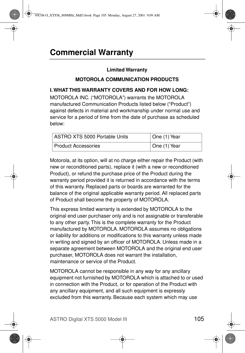 ASTRO Digital XTS 5000 Model III 105Commercial WarrantyLimited WarrantyMOTOROLA COMMUNICATION PRODUCTSI. WHAT THIS WARRANTY COVERS AND FOR HOW LONG:MOTOROLA INC. (“MOTOROLA”) warrants the MOTOROLA manufactured Communication Products listed below (“Product”) against defects in material and workmanship under normal use and service for a period of time from the date of purchase as scheduled below:Motorola, at its option, will at no charge either repair the Product (with new or reconditioned parts), replace it (with a new or reconditioned Product), or refund the purchase price of the Product during the warranty period provided it is returned in accordance with the terms of this warranty. Replaced parts or boards are warranted for the balance of the original applicable warranty period. All replaced parts of Product shall become the property of MOTOROLA.This express limited warranty is extended by MOTOROLA to the original end user purchaser only and is not assignable or transferable to any other party. This is the complete warranty for the Product manufactured by MOTOROLA. MOTOROLA assumes no obligations or liability for additions or modiﬁcations to this warranty unless made in writing and signed by an ofﬁcer of MOTOROLA. Unless made in a separate agreement between MOTOROLA and the original end user purchaser, MOTOROLA does not warrant the installation, maintenance or service of the Product.MOTOROLA cannot be responsible in any way for any ancillary equipment not furnished by MOTOROLA which is attached to or used in connection with the Product, or for operation of the Product with any ancillary equipment, and all such equipment is expressly excluded from this warranty. Because each system which may use ASTRO XTS 5000 Portable Units One (1) YearProduct Accessories One (1) Year95C08-O_XTS5k_800MHz_Mdl3.book  Page 105  Monday, August 27, 2001  9:09 AM