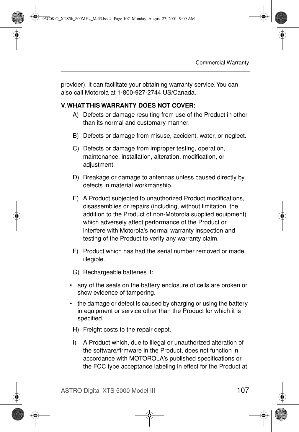 ASTRO Digital XTS 5000 Model III 107Commercial Warrantyprovider), it can facilitate your obtaining warranty service. You can also call Motorola at 1-800-927-2744 US/Canada.V. WHAT THIS WARRANTY DOES NOT COVER:A) Defects or damage resulting from use of the Product in other than its normal and customary manner.B) Defects or damage from misuse, accident, water, or neglect.C) Defects or damage from improper testing, operation, maintenance, installation, alteration, modiﬁcation, or adjustment.D) Breakage or damage to antennas unless caused directly by defects in material workmanship.E) A Product subjected to unauthorized Product modiﬁcations, disassemblies or repairs (including, without limitation, the addition to the Product of non-Motorola supplied equipment) which adversely affect performance of the Product or interfere with Motorola&apos;s normal warranty inspection and testing of the Product to verify any warranty claim.F) Product which has had the serial number removed or made illegible.G) Rechargeable batteries if:• any of the seals on the battery enclosure of cells are broken or show evidence of tampering.• the damage or defect is caused by charging or using the battery in equipment or service other than the Product for which it is speciﬁed.H) Freight costs to the repair depot.I) A Product which, due to illegal or unauthorized alteration of the software/ﬁrmware in the Product, does not function in accordance with MOTOROLA’s published speciﬁcations or the FCC type acceptance labeling in effect for the Product at 95C08-O_XTS5k_800MHz_Mdl3.book  Page 107  Monday, August 27, 2001  9:09 AM