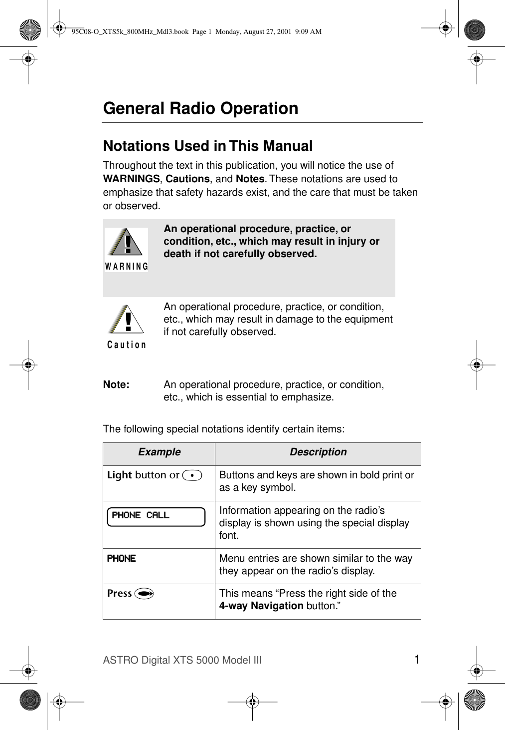 ASTRO Digital XTS 5000 Model III 1General Radio OperationNotations Used in This ManualThroughout the text in this publication, you will notice the use of WARNINGS, Cautions, and Notes. These notations are used to emphasize that safety hazards exist, and the care that must be taken or observed.The following special notations identify certain items:An operational procedure, practice, or condition, etc., which may result in injury or death if not carefully observed.An operational procedure, practice, or condition, etc., which may result in damage to the equipment if not carefully observed.Note: An operational procedure, practice, or condition, etc., which is essential to emphasize.Example DescriptionLight button or DButtons and keys are shown in bold print or as a key symbol.Information appearing on the radio’s display is shown using the special display font.PPPPHHHHOOOONNNNEEEE Menu entries are shown similar to the way they appear on the radio’s display.Press UThis means “Press the right side of the 4-way Navigation button.”!W A R N I N G!!C a u t i o nPPPPHHHHOOOONNNNEEEE    CCCCAAAALLLLLLLL95C08-O_XTS5k_800MHz_Mdl3.book  Page 1  Monday, August 27, 2001  9:09 AM