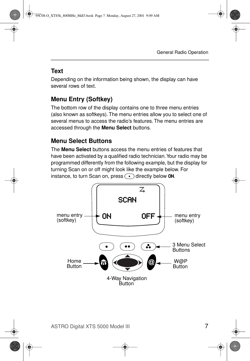 ASTRO Digital XTS 5000 Model III 7General Radio OperationTextDepending on the information being shown, the display can have several rows of text. Menu Entry (Softkey)The bottom row of the display contains one to three menu entries (also known as softkeys). The menu entries allow you to select one of several menus to access the radio’s features. The menu entries are accessed through the Menu Select buttons.Menu Select ButtonsThe Menu Select buttons access the menu entries of features that have been activated by a qualiﬁed radio technician. Your radio may be programmed differently from the following example, but the display for turning Scan on or off might look like the example below. For instance, to turn Scan on, press D directly below OOOONNNN.OOOONNNN OOOOFFFFFFFFSSSSCCCCAAAANNNNTmenu entry3 Menu Select Buttons(softkey) menu entry(softkey)4-Way NavigationButtonW@P ButtonHomeButton95C08-O_XTS5k_800MHz_Mdl3.book  Page 7  Monday, August 27, 2001  9:09 AM