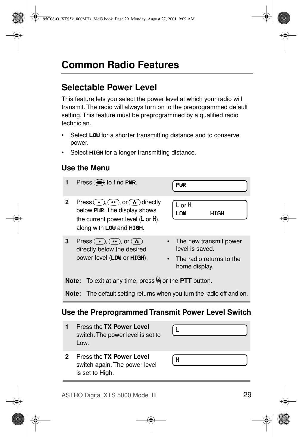 ASTRO Digital XTS 5000 Model III 29Common Radio FeaturesSelectable Power LevelThis feature lets you select the power level at which your radio will transmit. The radio will always turn on to the preprogrammed default setting. This feature must be preprogrammed by a qualiﬁed radio technician.• Select LLLLOOOOWWWW for a shorter transmitting distance and to conserve power.• Select HHHHIIIIGGGGHHHH for a longer transmitting distance.Use the MenuUse the Preprogrammed Transmit Power Level Switch1Press U to ﬁnd PPPPWWWWRRRR.2Press D, E, or F directly below PPPPWWWWRRRR. The display shows the current power level (L or H), along with LLLLOOOOWWWW and HHHHIIIIGGGGHHHH.3Press D, E, or F directly below the desired power level (LLLLOOOOWWWW or HHHHIIIIGGGGHHHH).• The new transmit power level is saved.• The radio returns to the home display.Note: To exit at any time, press h or the PTT button.Note: The default setting returns when you turn the radio off and on.1Press the TX Power Level switch. The power level is set to Low. 2Press the TX Power Level switch again. The power level is set to High. PPPPWWWWRRRRL or HLLLLOOOOWWWW              HHHHIIIIGGGGHHHHLH95C08-O_XTS5k_800MHz_Mdl3.book  Page 29  Monday, August 27, 2001  9:09 AM