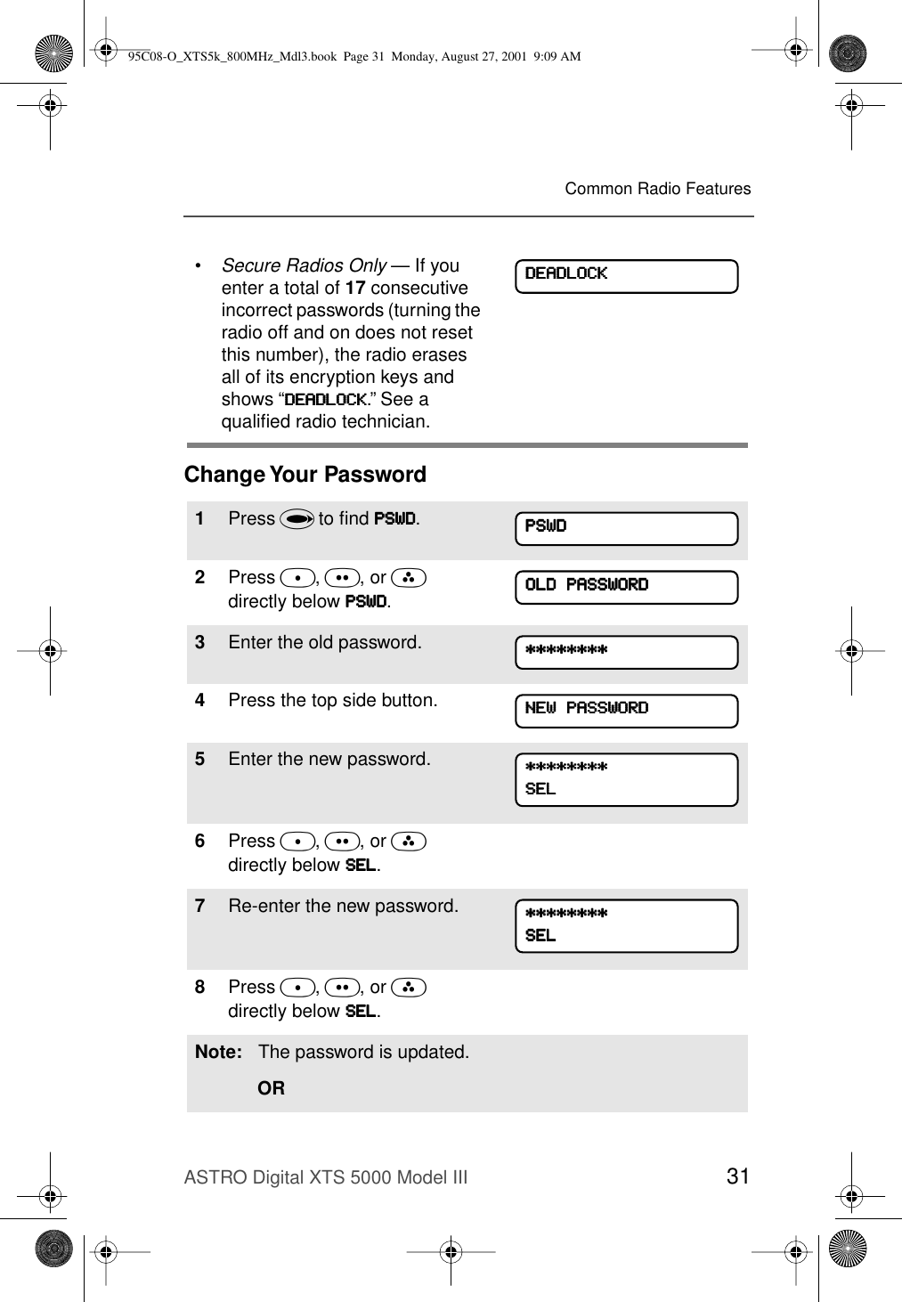 ASTRO Digital XTS 5000 Model III 31Common Radio FeaturesChange Your Password•Secure Radios Only — If you enter a total of 17 consecutive incorrect passwords (turning the radio off and on does not reset this number), the radio erases all of its encryption keys and shows “DDDDEEEEAAAADDDDLLLLOOOOCCCCKKKK.” See a qualiﬁed radio technician.1Press U to ﬁnd PPPPSSSSWWWWDDDD.2Press D, E, or F directly below PPPPSSSSWWWWDDDD. 3Enter the old password.4Press the top side button.5Enter the new password.6Press D, E, or F directly below SSSSEEEELLLL.7Re-enter the new password.8Press D, E, or F directly below SSSSEEEELLLL.Note: The password is updated.ORDDDDEEEEAAAADDDDLLLLOOOOCCCCKKKKPPPPSSSSWWWWDDDDOOOOLLLLDDDD    PPPPAAAASSSSSSSSWWWWOOOORRRRDDDD********************************NNNNEEEEWWWW    PPPPAAAASSSSSSSSWWWWOOOORRRRDDDD********************************SSSSEEEELLLL********************************SSSSEEEELLLL95C08-O_XTS5k_800MHz_Mdl3.book  Page 31  Monday, August 27, 2001  9:09 AM