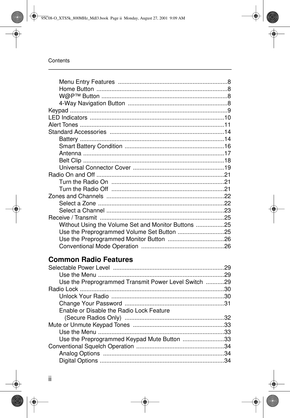 iiContentsMenu Entry Features  ..................................................................8Home Button  ...............................................................................8W@P™ Button ............................................................................84-Way Navigation Button  ............................................................8Keypad ...............................................................................................9LED Indicators .................................................................................10Alert Tones .......................................................................................11Standard Accessories  .....................................................................14Battery .......................................................................................14Smart Battery Condition ............................................................16Antenna .....................................................................................17Belt Clip .....................................................................................18Universal Connector Cover .......................................................19Radio On and Off .............................................................................21Turn the Radio On  ....................................................................21Turn the Radio Off  ....................................................................21Zones and Channels  .......................................................................22Select a Zone ............................................................................22Select a Channel .......................................................................23Receive / Transmit  ...........................................................................25Without Using the Volume Set and Monitor Buttons .................25Use the Preprogrammed Volume Set Button ............................25Use the Preprogrammed Monitor Button  ..................................26Conventional Mode Operation  ..................................................26Common Radio FeaturesSelectable Power Level  ...................................................................29Use the Menu ............................................................................29Use the Preprogrammed Transmit Power Level Switch  ...........29Radio Lock .......................................................................................30Unlock Your Radio  ....................................................................30Change Your Password  ............................................................31Enable or Disable the Radio Lock Feature (Secure Radios Only)  ............................................................32Mute or Unmute Keypad Tones  .......................................................33Use the Menu ............................................................................33Use the Preprogrammed Keypad Mute Button  .........................33Conventional Squelch Operation .....................................................34Analog Options  .........................................................................34Digital Options ...........................................................................3495C08-O_XTS5k_800MHz_Mdl3.book  Page ii  Monday, August 27, 2001  9:09 AM
