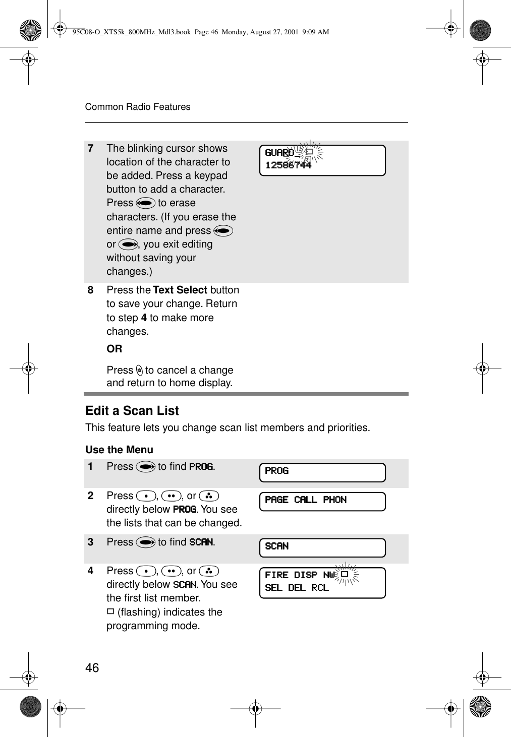 46Common Radio FeaturesEdit a Scan ListThis feature lets you change scan list members and priorities.Use the Menu7The blinking cursor shows location of the character to be added. Press a keypad button to add a character. Press V to erase characters. (If you erase the entire name and press V or U, you exit editing without saving your changes.)8Press the Text Select button to save your change. Return to step 4 to make more changes.ORPress h to cancel a change and return to home display.1Press U to ﬁnd PPPPRRRROOOOGGGG.2Press D, E, or F directly below PPPPRRRROOOOGGGG. You see the lists that can be changed.3Press U to ﬁnd SSSSCCCCAAAANNNN.4Press D, E, or F directly below SSSSCCCCAAAANNNN. You see the ﬁrst list member. p (ﬂashing) indicates the programming mode.GGGGUUUUAAAARRRRDDDD____    p11112222555588886666777744444444PPPPRRRROOOOGGGGPPPPAAAAGGGGEEEE    CCCCAAAALLLLLLLL    PPPPHHHHOOOONNNNSSSSCCCCAAAANNNNFFFFIIIIRRRREEEE    DDDDIIIISSSSPPPP    NNNNWWWW    pSSSSEEEELLLL    DDDDEEEELLLL    RRRRCCCCLLLL95C08-O_XTS5k_800MHz_Mdl3.book  Page 46  Monday, August 27, 2001  9:09 AM