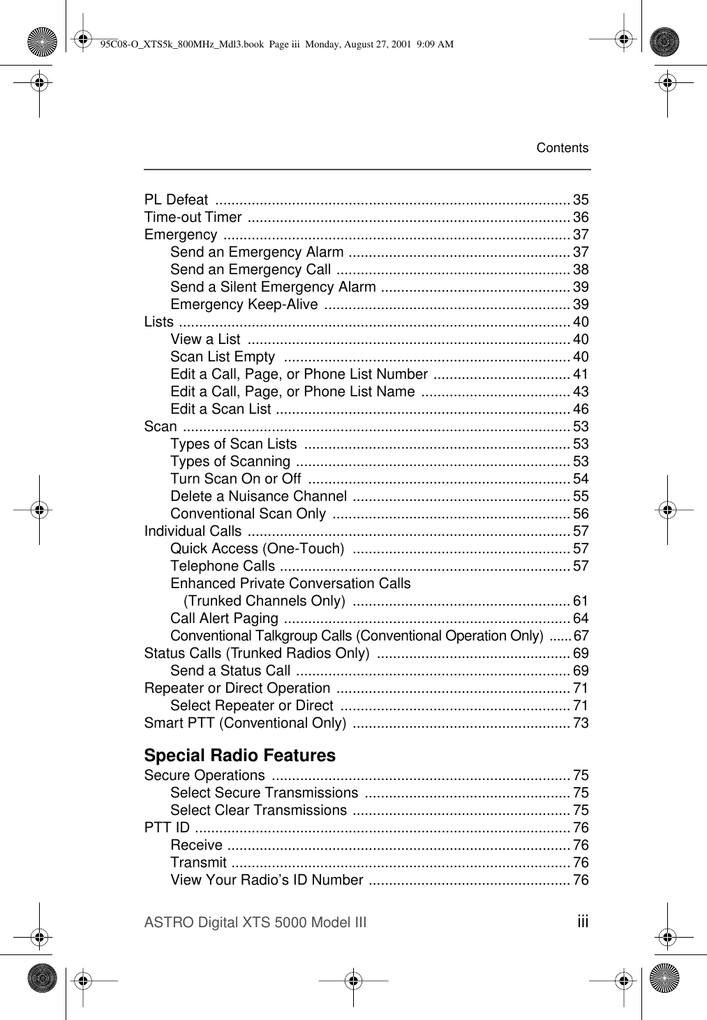 ASTRO Digital XTS 5000 Model III iiiContentsPL Defeat  ........................................................................................ 35Time-out Timer ................................................................................36Emergency ...................................................................................... 37Send an Emergency Alarm ....................................................... 37Send an Emergency Call .......................................................... 38Send a Silent Emergency Alarm ............................................... 39Emergency Keep-Alive ............................................................. 39Lists ................................................................................................. 40View a List  ................................................................................ 40Scan List Empty  ....................................................................... 40Edit a Call, Page, or Phone List Number .................................. 41Edit a Call, Page, or Phone List Name ..................................... 43Edit a Scan List ......................................................................... 46Scan ................................................................................................ 53Types of Scan Lists  .................................................................. 53Types of Scanning .................................................................... 53Turn Scan On or Off  ................................................................. 54Delete a Nuisance Channel ...................................................... 55Conventional Scan Only ........................................................... 56Individual Calls ................................................................................ 57Quick Access (One-Touch)  ...................................................... 57Telephone Calls ........................................................................ 57Enhanced Private Conversation Calls (Trunked Channels Only)  ...................................................... 61Call Alert Paging ....................................................................... 64Conventional Talkgroup Calls (Conventional Operation Only) ......67Status Calls (Trunked Radios Only)  ................................................ 69Send a Status Call .................................................................... 69Repeater or Direct Operation .......................................................... 71Select Repeater or Direct  ......................................................... 71Smart PTT (Conventional Only) ...................................................... 73Special Radio FeaturesSecure Operations  .......................................................................... 75Select Secure Transmissions ................................................... 75Select Clear Transmissions ...................................................... 75PTT ID ............................................................................................. 76Receive ..................................................................................... 76Transmit .................................................................................... 76View Your Radio’s ID Number .................................................. 7695C08-O_XTS5k_800MHz_Mdl3.book  Page iii  Monday, August 27, 2001  9:09 AM