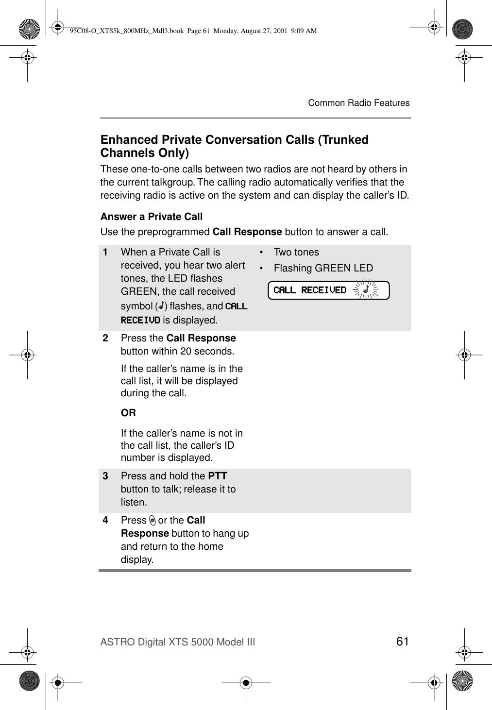 ASTRO Digital XTS 5000 Model III 61Common Radio FeaturesEnhanced Private Conversation Calls (Trunked Channels Only)These one-to-one calls between two radios are not heard by others in the current talkgroup. The calling radio automatically veriﬁes that the receiving radio is active on the system and can display the caller’s ID.Answer a Private CallUse the preprogrammed Call Response button to answer a call.1When a Private Call is received, you hear two alert tones, the LED ﬂashes GREEN, the call received symbol (m) ﬂashes, and CCCCAAAALLLLLLLL    RRRREEEECCCCEEEEIIIIVVVVDDDD is displayed.• Two tones• Flashing GREEN LED2Press the Call Response button within 20 seconds.If the caller’s name is in the call list, it will be displayed during the call.ORIf the caller’s name is not in the call list, the caller’s ID number is displayed.3Press and hold the PTT button to talk; release it to listen.4Press h or the Call Response button to hang up and return to the home display.CCCCAAAALLLLLLLL    RRRREEEECCCCEEEEIIIIVVVVEEEEDDDD            m95C08-O_XTS5k_800MHz_Mdl3.book  Page 61  Monday, August 27, 2001  9:09 AM