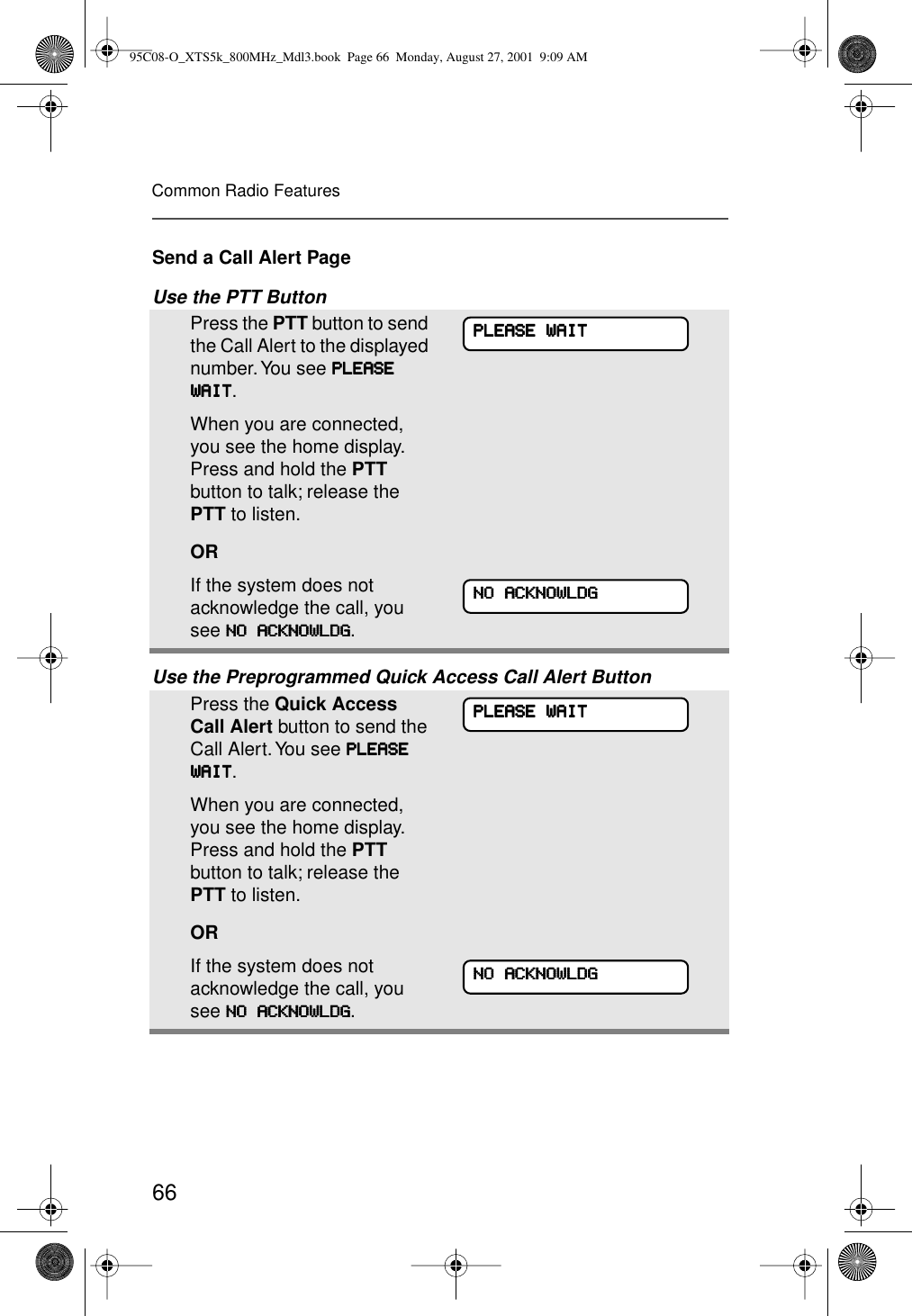 66Common Radio FeaturesSend a Call Alert PageUse the PTT ButtonUse the Preprogrammed Quick Access Call Alert ButtonPress the PTT button to send the Call Alert to the displayed number. You see PPPPLLLLEEEEAAAASSSSEEEE    WWWWAAAAIIIITTTT.When you are connected, you see the home display. Press and hold the PTT button to talk; release the PTT to listen.ORIf the system does not acknowledge the call, you see NNNNOOOO    AAAACCCCKKKKNNNNOOOOWWWWLLLLDDDDGGGG.Press the Quick Access Call Alert button to send the Call Alert. You see PPPPLLLLEEEEAAAASSSSEEEE    WWWWAAAAIIIITTTT.When you are connected, you see the home display. Press and hold the PTT button to talk; release the PTT to listen.ORIf the system does not acknowledge the call, you see NNNNOOOO    AAAACCCCKKKKNNNNOOOOWWWWLLLLDDDDGGGG.PPPPLLLLEEEEAAAASSSSEEEE    WWWWAAAAIIIITTTTNNNNOOOO    AAAACCCCKKKKNNNNOOOOWWWWLLLLDDDDGGGGPPPPLLLLEEEEAAAASSSSEEEE    WWWWAAAAIIIITTTTNNNNOOOO    AAAACCCCKKKKNNNNOOOOWWWWLLLLDDDDGGGG95C08-O_XTS5k_800MHz_Mdl3.book  Page 66  Monday, August 27, 2001  9:09 AM