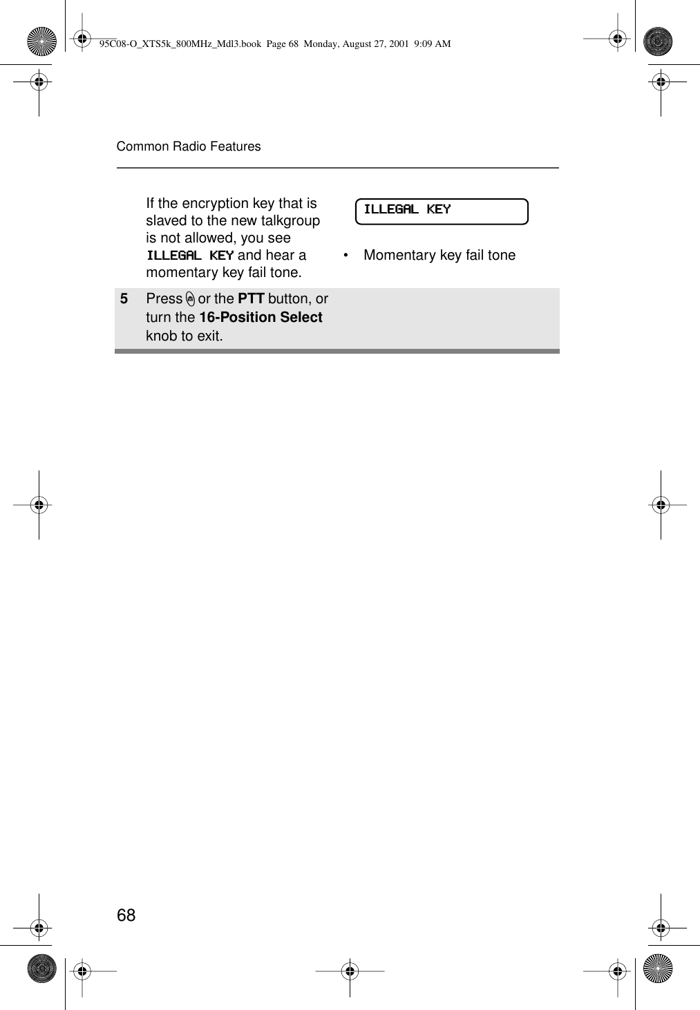 68Common Radio FeaturesIf the encryption key that is slaved to the new talkgroup is not allowed, you see IIIILLLLLLLLEEEEGGGGAAAALLLL    KKKKEEEEYYYY and hear a momentary key fail tone. • Momentary key fail tone5Press h or the PTT button, or turn the 16-Position Select knob to exit.IIIILLLLLLLLEEEEGGGGAAAALLLL    KKKKEEEEYYYY95C08-O_XTS5k_800MHz_Mdl3.book  Page 68  Monday, August 27, 2001  9:09 AM