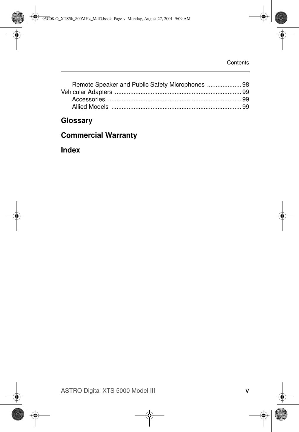 ASTRO Digital XTS 5000 Model III vContentsRemote Speaker and Public Safety Microphones .................... 98Vehicular Adapters .......................................................................... 99Accessories .............................................................................. 99Allied Models  ............................................................................ 99GlossaryCommercial WarrantyIndex95C08-O_XTS5k_800MHz_Mdl3.book  Page v  Monday, August 27, 2001  9:09 AM