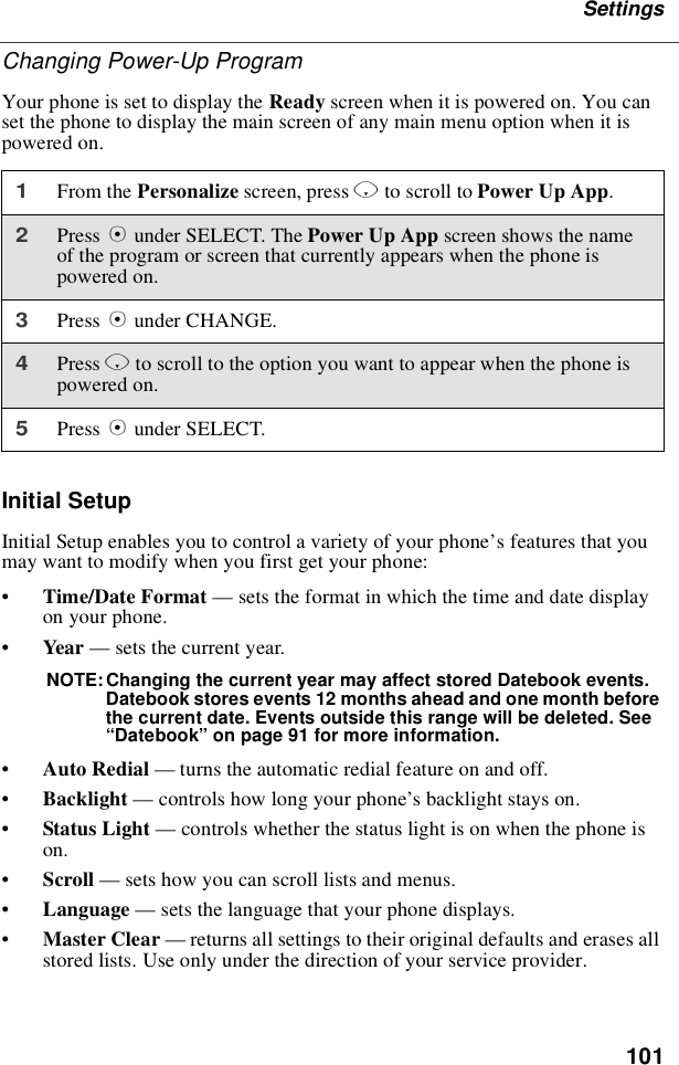 101SettingsChanging Power-Up ProgramYour phone is set to display the Ready screen when it is powered on. You canset the phone to display the main screen of any main menu option when it ispowered on.Initial SetupInitial Setup enables you to control a variety of your phone’sfeaturesthatyoumay want to modify when you first get your phone:•Time/Date Format —sets the format in which the time and date displayon your phone.•Year —sets the current year.NOTE: Changing the current year may affect stored Datebook events.Datebook stores events 12 months ahead and one month beforethe current date. Events outside this range will be deleted. See“Datebook”on page 91 for more information.•Auto Redial —turns the automatic redial feature on and off.•Backlight —controls how long your phone’s backlight stays on.•Status Light —controls whether the status light is on when the phone ison.•Scroll —sets how you can scroll lists and menus.•Language —sets the language that your phone displays.•Master Clear —returns all settings to their original defaults and erases allstored lists. Use only under the direction of your service provider.1From the Personalize screen, press Rto scroll to Power Up App.2Press Bunder SELECT. The Power Up App screen shows the nameof the program or screen that currently appears when the phone ispowered on.3Press Bunder CHANGE.4Press Rto scroll to the option you want to appear when the phone ispowered on.5Press Bunder SELECT.