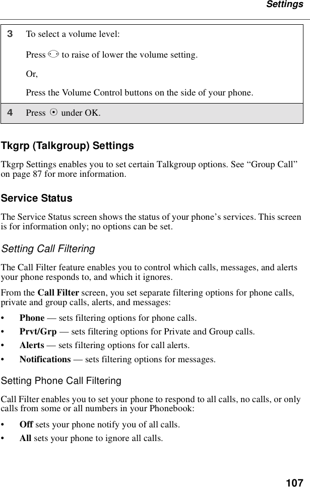107SettingsTkgrp (Talkgroup) SettingsTkgrp Settings enables you to set certain Talkgroup options. See “Group Call”on page 87 for more information.Service StatusThe Service Status screen shows the status of your phone’s services. This screenis for information only; no options can be set.Setting Call FilteringThe Call Filter feature enables you to control which calls, messages, and alertsyour phone responds to, and which it ignores.From the Call Filter screen, you set separate filtering options for phone calls,private and group calls, alerts, and messages:•Phone —sets filtering options for phone calls.•Prvt/Grp —sets filtering options for Private and Group calls.•Alerts —sets filtering options for call alerts.•Notifications —sets filtering options for messages.Setting Phone Call FilteringCall Filter enables you to set your phone to respond to all calls, no calls, or onlycalls from some or all numbers in your Phonebook:•Off sets your phone notify you of all calls.•All sets your phone to ignore all calls.3Toselectavolumelevel:Press Tto raise of lower the volume setting.Or,Press the Volume Control buttons on the side of your phone.4Press Bunder OK.