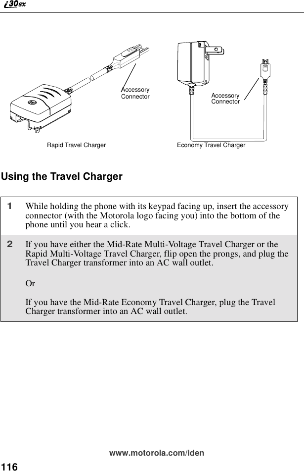 116www.motorola.com/idenUsing the Travel Charger1While holding the phone with its keypad facing up, insert the accessoryconnector (with the Motorola logo facing you) into the bottom of thephone until you hear a click.2If you have either the Mid-Rate Multi-Voltage Travel Charger or theRapid Multi-Voltage Travel Charger, flip open the prongs, and plug theTravel Charger transformer into an AC wall outlet.OrIf you have the Mid-Rate Economy Travel Charger, plug the TravelCharger transformer into an AC wall outlet.AccessoryConnectorRapid Travel Charger Economy Travel ChargerAccessoryConnector