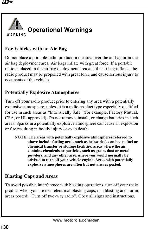 130www.motorola.com/idenOperational WarningsFor Vehicles with an Air BagDo not place a portable radio product in the area over the air bag or in theair bag deployment area. Air bags inflate with great force. If a portableradio is placed in the air bag deployment area and the air bag inflates, theradio product may be propelled with great force and cause serious injury tooccupants of the vehicle.Potentially Explosive AtmospheresTurn off your radio product prior to entering any area with a potentiallyexplosive atmosphere, unless it is a radio product type especially qualifiedfor use in such areas as “Intrinsically Safe”(for example, Factory Mutual,CSA, or UL approved). Do not remove, install, or charge batteries in suchareas. Sparks in a potentially explosive atmosphere can cause an explosionor fire resulting in bodily injury or even death.NOTE: The areas with potentially explosive atmospheres referred toabove include fueling areas such as below decks on boats, fuel orchemical transfer or storage facilities, areas where the aircontains chemicals or particles, such as grain, dust or metalpowders, and any other area where you would normally beadvised to turn off your vehicle engine. Areas with potentiallyexplosive atmospheres are often but not always posted.Blasting Caps and AreasTo avoid possible interference with blasting operations, turn off your radioproduct when you are near electrical blasting caps, in a blasting area, or inareas posted: “Turn off two-way radio”. Obey all signs and instructions.!W A R N I N G!