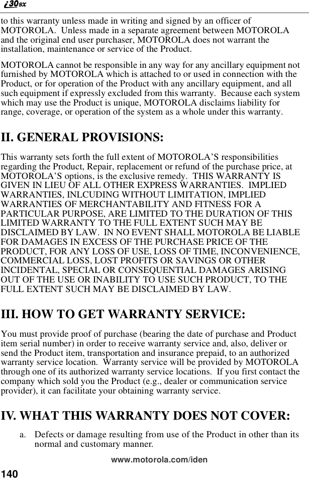 140www.motorola.com/identothiswarrantyunlessmadeinwritingandsignedbyanofficerofMOTOROLA. Unless made in a separate agreement between MOTOROLAand the original end user purchaser, MOTOROLA does not warrant theinstallation, maintenance or service of the Product.MOTOROLA cannot be responsible in any way for any ancillary equipment notfurnished by MOTOROLA which is attached to or used in connection with theProduct, or for operation of the Product with any ancillary equipment, and allsuch equipment if expressly excluded from this warranty. Because each systemwhich may use the Product is unique, MOTOROLA disclaims liability forrange, coverage, or operation of the system as a whole under this warranty.II. GENERAL PROVISIONS:This warranty sets forth the full extent of MOTOROLA’S responsibilitiesregarding the Product, Repair, replacement or refund of the purchase price, atMOTOROLA’S options, is the exclusive remedy. THIS WARRANTY ISGIVEN IN LIEU OF ALL OTHER EXPRESS WARRANTIES. IMPLIEDWARRANTIES, INLCUDING WITHOUT LIMITATION, IMPLIEDWARRANTIES OF MERCHANTABILITY AND FITNESS FOR APARTICULAR PURPOSE, ARE LIMITED TO THE DURATION OF THISLIMITED WARRANTY TO THE FULL EXTENT SUCH MAY BEDISCLAIMED BY LAW. IN NO EVENT SHALL MOTOROLA BE LIABLEFOR DAMAGES IN EXCESS OF THE PURCHASE PRICE OF THEPRODUCT, FOR ANY LOSS OF USE, LOSS OF TIME, INCONVENIENCE,COMMERCIAL LOSS, LOST PROFITS OR SAVINGS OR OTHERINCIDENTAL, SPECIAL OR CONSEQUENTIAL DAMAGES ARISINGOUT OF THE USE OR INABILITY TO USE SUCH PRODUCT, TO THEFULL EXTENT SUCH MAY BE DISCLAIMED BY LAW.III. HOW TO GET WARRANTY SERVICE:You must provide proof of purchase (bearing the date of purchase and Productitem serial number) in order to receive warranty service and, also, deliver orsend the Product item, transportation and insurance prepaid, to an authorizedwarranty service location. Warranty service will be provided by MOTOROLAthrough one of its authorized warranty service locations. If you first contact thecompany which sold you the Product (e.g., dealer or communication serviceprovider), it can facilitate your obtaining warranty service.IV. WHAT THIS WARRANTY DOES NOT COVER:a. Defects or damage resulting from use of the Product in other than itsnormal and customary manner.