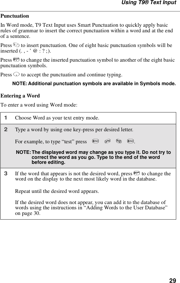 29Using T9®Text InputPunctuationIn Word mode, T9 Text Input uses Smart Punctuation to quickly apply basicrules of grammar to insert the correct punctuation within a word and at the endof a sentence.Press 1to insert punctuation. One of eight basic punctuation symbols will beinserted(.,-’@:?;).Press 0to change the inserted punctuation symbol to another of the eight basicpunctuation symbols.Press Rto accept the punctuation and continue typing.NOTE: Additional punctuation symbols are available in Symbols mode.EnteringaWordTo enter a word using Word mode:1Choose Word as your text entry mode.2Type a word by using one key-press per desired letter.For example, to type “test”press 8378.NOTE: The displayed word may change as you type it. Do not try tocorrect the word as you go. Type to the end of the wordbefore editing.3If the word that appears is not the desired word, press 0to change theword on the display to the next most likely word in the database.Repeat until the desired word appears.If the desired word does not appear, you can add it to the database ofwords using the instructions in “Adding Words to the User Database”on page 30.