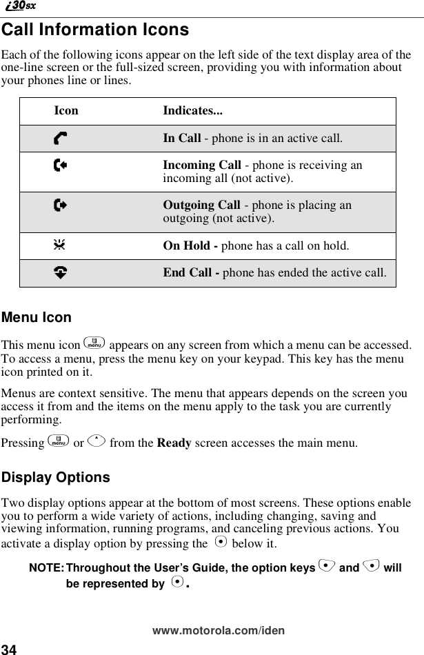 34www.motorola.com/idenCall Information IconsEach of the following icons appear on the left side of the text display area of theone-line screen or the full-sized screen, providing you with information aboutyour phones line or lines.Menu IconThis menu icon mappears on any screen from which a menu can be accessed.To access a menu, press the menu key on your keypad. This key has the menuicon printed on it.Menus are context sensitive. The menu that appears depends on the screen youaccess it from and the items on the menu apply to the task you are currentlyperforming.Pressing mor Qfrom the Ready screen accesses the main menu.Display OptionsTwo display options appear at the bottom of most screens. These options enableyou to perform a wide variety of actions, including changing, saving andviewing information, running programs, and canceling previous actions. Youactivate a display option by pressing the Abelow it.NOTE: Throughout the User’s Guide, the option keys Cand Dwillbe represented by A.Icon Indicates...DIn Call - phone is in an active call.EIncoming Call - phone is receiving anincoming all (not active).XOutgoing Call - phone is placing anoutgoing (not active).zOn Hold - phone has a call on hold.?End Call - phone has ended the active call.
