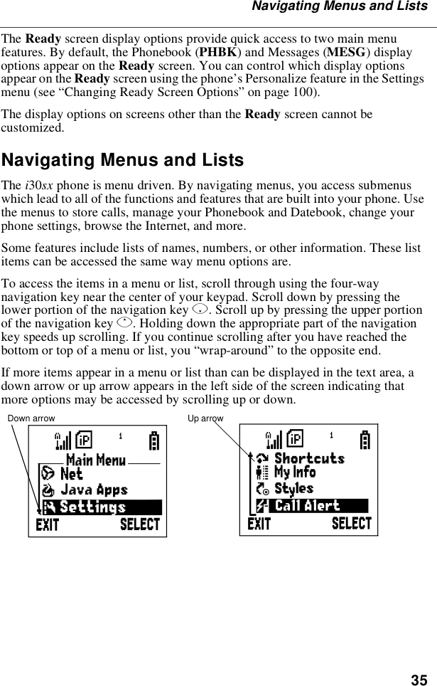 35Navigating Menus and ListsThe Ready screen display options provide quick access to two main menufeatures. By default, the Phonebook (PHBK)andMessages(MESG)displayoptions appear on the Ready screen. You can control which display optionsappear on the Ready screen using the phone’s Personalize feature in the Settingsmenu (see “Changing Ready Screen Options”on page 100).The display options on screens other than the Ready screen cannot becustomized.Navigating Menus and ListsThe i30sx phone is menu driven. By navigating menus, you access submenuswhich lead to all of the functions and features that are built into your phone. Usethe menus to store calls, manage your Phonebook and Datebook, change yourphone settings, browse the Internet, and more.Some features include lists of names, numbers, or other information. These listitems can be accessed the same way menu options are.To access the items in a menu or list, scroll through using the four-waynavigation key near the center of your keypad. Scroll down by pressing thelower portion of the navigation key R. Scroll up by pressing the upper portionof the navigation key Q. Holding down the appropriate part of the navigationkey speeds up scrolling. If you continue scrolling after you have reached thebottom or top of a menu or list, you “wrap-around”to the opposite end.If more items appear in a menu or list than can be displayed in the text area, adown arrow or up arrow appears in the left side of the screen indicating thatmore options may be accessed by scrolling up or down.Down arrow Up arrowBS
