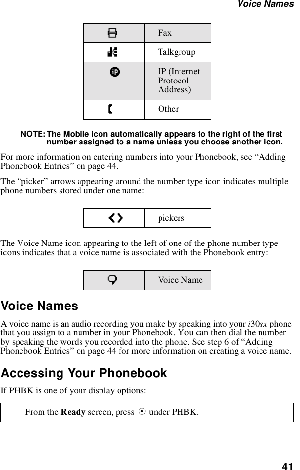 41Voice NamesNOTE: The Mobile icon automatically appears to the right of the firstnumber assigned to a name unless you choose another icon.For more information on entering numbers into your Phonebook, see “AddingPhonebook Entries”on page 44.The “picker”arrows appearing around the number type icon indicates multiplephone numbers stored under one name:The Voice Name icon appearing to the left of one of the phone number typeicons indicates that a voice name is associated with the Phonebook entry:Voice NamesA voice name is an audio recording you make by speaking into your i30sx phonethat you assign to a number in your Phonebook. You can then dial the numberby speaking the words you recorded into the phone. See step 6 of “AddingPhonebook Entries”on page 44 for more information on creating a voice name.Accessing Your PhonebookIf PHBK is one of your display options:KFaxnTalkgroup|IP (InternetProtocolAddress)ZOtheref pickerspVoic e NameFrom the Ready screen, press Aunder PHBK.