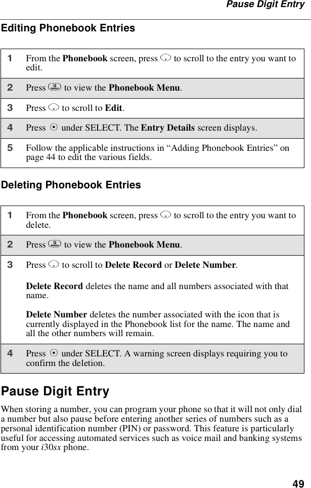 49Pause Digit EntryEditing Phonebook EntriesDeleting Phonebook EntriesPause Digit EntryWhen storing a number, you can program your phone so that it will not only diala number but also pause before entering another series of numbers such as apersonal identification number (PIN) or password. This feature is particularlyuseful for accessing automated services such as voice mail and banking systemsfrom your i30sx phone.1From the Phonebook screen, press Rto scroll to the entry you want toedit.2Press mto view the Phonebook Menu.3Press Rto scroll to Edit.4Press Bunder SELECT. The Entry Details screen displays.5Follow the applicable instructions in “Adding Phonebook Entries”onpage 44 to edit the various fields.1From the Phonebook screen, press Rto scroll to the entry you want todelete.2Press mto view the Phonebook Menu.3Press Rto scroll to Delete Record or Delete Number.Delete Record deletes the name and all numbers associated with thatname.Delete Number deletes the number associated with the icon that iscurrently displayed in the Phonebook list for the name. The name andall the other numbers will remain.4Press Bunder SELECT. A warning screen displays requiring you toconfirm the deletion.
